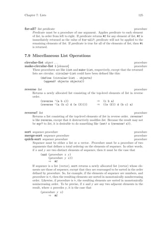 Chapter 7: Lists                                                                            125



for-all? list predicate                                                                   procedure
      Predicate must be a procedure of one argument. Applies predicate to each element
      of list, in order from left to right. If predicate returns #f for any element of list, #f is
      immediately returned as the value of for-all?; predicate will not be applied to the
      remaining elements of list. If predicate is true for all of the elements of list, then #t
      is returned.

7.9 Miscellaneous List Operations
circular-list object . . .                                                          procedure
make-circular-list k [element]                                                      procedure
      These procedures are like list and make-list, respectively, except that the returned
      lists are circular. circular-list could have been deﬁned like this:
             (define (circular-list . objects)
                (append! objects objects))

reverse list                                                                         procedure
      Returns a newly allocated list consisting of the top-level elements of list in reverse
      order.
             (reverse ’(a b c))                        ⇒ (c b a)
             (reverse ’(a (b c) d (e (f))))            ⇒ ((e (f)) d (b c) a)

reverse! list                                                                         procedure
      Returns a list consisting of the top-level elements of list in reverse order. reverse!
      is like reverse, except that it destructively modiﬁes list. Because the result may not
      be eqv? to list, it is desirable to do something like (set! x (reverse! x)).

sort sequence procedure                                                             procedure
merge-sort sequence procedure                                                       procedure
quick-sort sequence procedure                                                       procedure
      Sequence must be either a list or a vector. Procedure must be a procedure of two
      arguments that deﬁnes a total ordering on the elements of sequence. In other words,
      if x and y are two distinct elements of sequence, then it must be the case that
             (and (procedure x y)
                  (procedure y x))
                  ⇒ #f
      If sequence is a list (vector), sort returns a newly allocated list (vector) whose ele-
      ments are those of sequence, except that they are rearranged to be sorted in the order
      deﬁned by procedure. So, for example, if the elements of sequence are numbers, and
      procedure is <, then the resulting elements are sorted in monotonically nondecreasing
      order. Likewise, if procedure is >, the resulting elements are sorted in monotonically
      nonincreasing order. To be precise, if x and y are any two adjacent elements in the
      result, where x precedes y, it is the case that
             (procedure y x)
                  ⇒ #f
 
