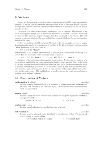 Chapter 8: Vectors                                                                        127



8 Vectors
    Vectors are heterogenous structures whose elements are indexed by exact non-negative
integers. A vector typically occupies less space than a list of the same length, and the
average time required to access a randomly chosen element is typically less for the vector
than for the list.
    The length of a vector is the number of elements that it contains. This number is an
exact non-negative integer that is ﬁxed when the vector is created. The valid indexes of
a vector are the exact non-negative integers less than the length of the vector. The ﬁrst
element in a vector is indexed by zero, and the last element is indexed by one less than the
length of the vector.
    Vectors are written using the notation #(object ...). For example, a vector of length
3 containing the number zero in element 0, the list (2 2 2 2) in element 1, and the string
"Anna" in element 2 can be written as
       #(0 (2 2 2 2) "Anna")
Note that this is the external representation of a vector, not an expression evaluating to a
vector. Like list constants, vector constants must be quoted:
       ’#(0 (2 2 2 2) "Anna")                  ⇒ #(0 (2 2 2 2) "Anna")
    A number of the vector procedures operate on subvectors. A subvector is a segment of a
vector that is speciﬁed by two exact non-negative integers, start and end. Start is the index
of the ﬁrst element that is included in the subvector, and end is one greater than the index
of the last element that is included in the subvector. Thus if start and end are the same,
they refer to a null subvector, and if start is zero and end is the length of the vector, they
refer to the entire vector. The valid indexes of a subvector are the exact integers between
start inclusive and end exclusive.

8.1 Construction of Vectors
make-vector k [object]                                                                procedure
      Returns a newly allocated vector of k elements. If object is speciﬁed, make-vector
      initializes each element of the vector to object. Otherwise the initial elements of the
      result are unspeciﬁed.

vector object . . .                                                              procedure
      Returns a newly allocated vector whose elements are the given arguments. vector is
      analogous to list.
            (vector ’a ’b ’c)                              ⇒ #(a b c)

vector-copy vector                                                                     procedure
      Returns a newly allocated vector that is a copy of vector.

list->vector list                                                                  procedure
      Returns a newly allocated vector initialized to the elements of list. The inverse of
      list->vector is vector->list.
           (list->vector ’(dididit dah))                    ⇒ #(dididit dah)
 