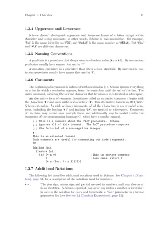 Chapter 1: Overview                                                                       11



1.3.4 Uppercase and Lowercase
   Scheme doesn’t distinguish uppercase and lowercase forms of a letter except within
character and string constants; in other words, Scheme is case-insensitive. For example,
‘Foo’ is the same identiﬁer as ‘FOO’, and ‘#x1AB’ is the same number as ‘#X1ab’. But ‘#a’
and ‘#A’ are diﬀerent characters.

1.3.5 Naming Conventions
   A predicate is a procedure that always returns a boolean value (#t or #f). By convention,
predicates usually have names that end in ‘?’.
   A mutation procedure is a procedure that alters a data structure. By convention, mu-
tation procedures usually have names that end in ‘!’.

1.3.6 Comments
   The beginning of a comment is indicated with a semicolon (;). Scheme ignores everything
on a line in which a semicolon appears, from the semicolon until the end of the line. The
entire comment, including the newline character that terminates it, is treated as whitespace.
   An alternative form of comment (sometimes called an extended comment) begins with
the characters ‘#|’ and ends with the characters ‘|#’. This alternative form is an MIT/GNU
Scheme extension. As with ordinary comments, all of the characters in an extended com-
ment, including the leading ‘#|’ and trailing ‘|#’, are treated as whitespace. Comments
of this form may extend over multiple lines, and additionally may be nested (unlike the
comments of the programming language C, which have a similar syntax).
      ;;; This is a comment about the FACT procedure. Scheme
      ;;; ignores all of this comment. The FACT procedure computes
      ;;; the factorial of a non-negative integer.
      #|
      This is an extended comment.
      Such comments are useful for commenting out code fragments.
      |#
      (define fact
        (lambda (n)
          (if (= n 0)                              ;This is another comment:
              1                                    ;Base case: return 1
              (* n (fact (- n 1))))))

1.3.7 Additional Notations
   The following list describes additional notations used in Scheme. See Chapter 4 [Num-
bers], page 61, for a description of the notations used for numbers.
+-.         The plus sign, minus sign, and period are used in numbers, and may also occur
            in an identiﬁer. A delimited period (not occurring within a number or identiﬁer)
            is used in the notation for pairs and to indicate a “rest” parameter in a formal
            parameter list (see Section 2.1 [Lambda Expressions], page 15).
 