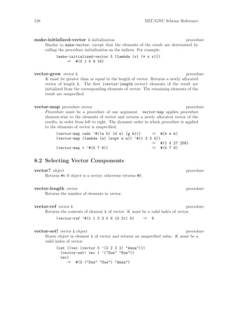 128                                                             MIT/GNU Scheme Reference



make-initialized-vector k initialization                                        procedure
      Similar to make-vector, except that the elements of the result are determined by
      calling the procedure initialization on the indices. For example:
            (make-initialized-vector 5 (lambda (x) (* x x)))
                 ⇒ #(0 1 4 9 16)


vector-grow vector k                                                               procedure
      K must be greater than or equal to the length of vector. Returns a newly allocated
      vector of length k. The ﬁrst (vector-length vector) elements of the result are
      initialized from the corresponding elements of vector. The remaining elements of the
      result are unspeciﬁed.


vector-map procedure vector                                                         procedure
      Procedure must be a procedure of one argument. vector-map applies procedure
      element-wise to the elements of vector and returns a newly allocated vector of the
      results, in order from left to right. The dynamic order in which procedure is applied
      to the elements of vector is unspeciﬁed.
            (vector-map cadr ’#((a b) (d e) (g h)))     ⇒ #(b e h)
            (vector-map (lambda (n) (expt n n)) ’#(1 2 3 4))
                                                        ⇒ #(1 4 27 256)
            (vector-map + ’#(5 7 9))                    ⇒ #(5 7 9)


8.2 Selecting Vector Components
vector? object                                                                     procedure
      Returns #t if object is a vector; otherwise returns #f.


vector-length vector                                                               procedure
      Returns the number of elements in vector.


vector-ref vector k                                                                procedure
      Returns the contents of element k of vector. K must be a valid index of vector.
            (vector-ref ’#(1 1 2 3 5 8 13 21) 5)                ⇒   8


vector-set! vector k object                                                     procedure
      Stores object in element k of vector and returns an unspeciﬁed value. K must be a
      valid index of vector.
            (let ((vec (vector 0 ’(2 2 2 2) "Anna")))
              (vector-set! vec 1 ’("Sue" "Sue"))
              vec)
                 ⇒ #(0 ("Sue" "Sue") "Anna")
 