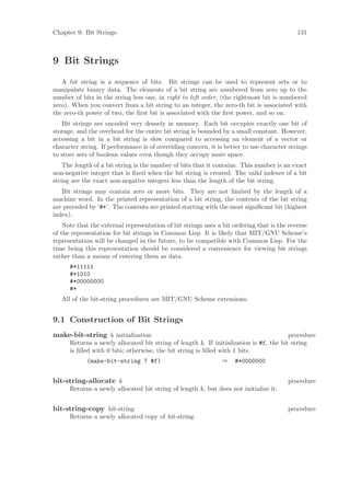 Chapter 9: Bit Strings                                                                      131



9 Bit Strings
   A bit string is a sequence of bits. Bit strings can be used to represent sets or to
manipulate binary data. The elements of a bit string are numbered from zero up to the
number of bits in the string less one, in right to left order, (the rightmost bit is numbered
zero). When you convert from a bit string to an integer, the zero-th bit is associated with
the zero-th power of two, the ﬁrst bit is associated with the ﬁrst power, and so on.
   Bit strings are encoded very densely in memory. Each bit occupies exactly one bit of
storage, and the overhead for the entire bit string is bounded by a small constant. However,
accessing a bit in a bit string is slow compared to accessing an element of a vector or
character string. If performance is of overriding concern, it is better to use character strings
to store sets of boolean values even though they occupy more space.
    The length of a bit string is the number of bits that it contains. This number is an exact
non-negative integer that is ﬁxed when the bit string is created. The valid indexes of a bit
string are the exact non-negative integers less than the length of the bit string.
   Bit strings may contain zero or more bits. They are not limited by the length of a
machine word. In the printed representation of a bit string, the contents of the bit string
are preceded by ‘#*’. The contents are printed starting with the most signiﬁcant bit (highest
index).
    Note that the external representation of bit strings uses a bit ordering that is the reverse
of the representation for bit strings in Common Lisp. It is likely that MIT/GNU Scheme’s
representation will be changed in the future, to be compatible with Common Lisp. For the
time being this representation should be considered a convenience for viewing bit strings
rather than a means of entering them as data.
      #*11111
      #*1010
      #*00000000
      #*
   All of the bit-string procedures are MIT/GNU Scheme extensions.


9.1 Construction of Bit Strings
make-bit-string k initialization                                                        procedure
      Returns a newly allocated bit string of length k. If initialization is #f, the bit string
      is ﬁlled with 0 bits; otherwise, the bit string is ﬁlled with 1 bits.
            (make-bit-string 7 #f)                             ⇒    #*0000000


bit-string-allocate k                                                                   procedure
      Returns a newly allocated bit string of length k, but does not initialize it.


bit-string-copy bit-string                                                              procedure
      Returns a newly allocated copy of bit-string.
 
