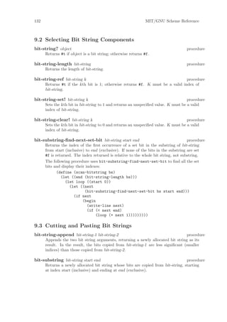 132                                                           MIT/GNU Scheme Reference



9.2 Selecting Bit String Components
bit-string? object                                                                  procedure
      Returns #t if object is a bit string; otherwise returns #f.

bit-string-length bit-string                                                        procedure
      Returns the length of bit-string.

bit-string-ref bit-string k                                                     procedure
      Returns #t if the kth bit is 1; otherwise returns #f. K must be a valid index of
      bit-string.

bit-string-set! bit-string k                                                         procedure
      Sets the kth bit in bit-string to 1 and returns an unspeciﬁed value. K must be a valid
      index of bit-string.

bit-string-clear! bit-string k                                                       procedure
      Sets the kth bit in bit-string to 0 and returns an unspeciﬁed value. K must be a valid
      index of bit-string.

bit-substring-ﬁnd-next-set-bit bit-string start end                                   procedure
      Returns the index of the ﬁrst occurrence of a set bit in the substring of bit-string
      from start (inclusive) to end (exclusive). If none of the bits in the substring are set
      #f is returned. The index returned is relative to the whole bit string, not substring.
      The following procedure uses bit-substring-find-next-set-bit to ﬁnd all the set
      bits and display their indexes:
             (define (scan-bitstring bs)
               (let ((end (bit-string-length bs)))
                 (let loop ((start 0))
                    (let ((next
                            (bit-substring-find-next-set-bit bs start end)))
                      (if next
                           (begin
                              (write-line next)
                              (if (< next end)
                                  (loop (+ next 1)))))))))

9.3 Cutting and Pasting Bit Strings
bit-string-append bit-string-1 bit-string-2                                         procedure
      Appends the two bit string arguments, returning a newly allocated bit string as its
      result. In the result, the bits copied from bit-string-1 are less signiﬁcant (smaller
      indices) than those copied from bit-string-2.

bit-substring bit-string start end                                                 procedure
      Returns a newly allocated bit string whose bits are copied from bit-string, starting
      at index start (inclusive) and ending at end (exclusive).
 