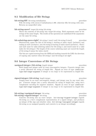 134                                                            MIT/GNU Scheme Reference



9.5 Modiﬁcation of Bit Strings
bit-string-ﬁll! bit-string initialization                                                procedure
      Fills bit-string with zeroes if initialization is #f; otherwise ﬁlls bit-string with ones.
      Returns an unspeciﬁed value.

bit-string-move! target-bit-string bit-string                                         procedure
      Moves the contents of bit-string into target-bit-string. Both arguments must be bit
      strings of the same length. The results of the operation are undeﬁned if the arguments
      are the same bit string.

bit-substring-move-right! bit-string-1 start1 end1 bit-string-2 start2                   procedure
      Destructively copies the bits of bit-string-1, starting at index start1 (inclusive) and
      ending at end1 (exclusive), into bit-string-2 starting at index start2 (inclusive). Start1
      and end1 must be valid substring indices for bit-string-1, and start2 must be a valid
      index for bit-string-2. The length of the source substring must not exceed the length
      of bit-string-2 minus the index start2.
      The bits are copied starting from the MSB and working towards the LSB; the direction
      of copying only matters when bit-string-1 and bit-string-2 are eqv?.


9.6 Integer Conversions of Bit Strings
unsigned-integer->bit-string length integer                                      procedure
      Both length and integer must be exact non-negative integers. Converts integer into
      a newly allocated bit string of length bits. Signals an error of type condition-
      type:bad-range-argument if integer is too large to be represented in length bits.


signed-integer->bit-string length integer                                         procedure
      Length must be an exact non-negative integer, and integer may be any exact inte-
      ger. Converts integer into a newly allocated bit string of length bits, using two’s
      complement encoding for negative numbers. Signals an error of type condition-
      type:bad-range-argument if integer is too large to be represented in length bits.


bit-string->unsigned-integer bit-string                                          procedure
bit-string->signed-integer bit-string                                            procedure
      Converts bit-string into an exact integer. bit-string->signed-integer regards
      bit-string as a two’s complement representation of a signed integer, and produces
      an integer of like sign and absolute value. bit-string->unsigned-integer regards
      bit-string as an unsigned quantity and converts to an integer accordingly.
 