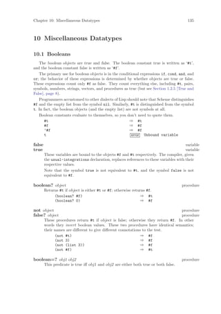 Chapter 10: Miscellaneous Datatypes                                                      135



10 Miscellaneous Datatypes

10.1 Booleans
   The boolean objects are true and false. The boolean constant true is written as ‘#t’,
and the boolean constant false is written as ‘#f’.
   The primary use for boolean objects is in the conditional expressions if, cond, and, and
or; the behavior of these expressions is determined by whether objects are true or false.
These expressions count only #f as false. They count everything else, including #t, pairs,
symbols, numbers, strings, vectors, and procedures as true (but see Section 1.2.5 [True and
False], page 8).
   Programmers accustomed to other dialects of Lisp should note that Scheme distinguishes
#f and the empty list from the symbol nil. Similarly, #t is distinguished from the symbol
t. In fact, the boolean objects (and the empty list) are not symbols at all.
   Boolean constants evaluate to themselves, so you don’t need to quote them.
       #t                                              ⇒ #t
       #f                                              ⇒ #f
       ’#f                                             ⇒ #f
       t                                                error Unbound variable

false                                                                                   variable
true                                                                                    variable
        These variables are bound to the objects #f and #t respectively. The compiler, given
        the usual-integrations declaration, replaces references to these variables with their
        respective values.
        Note that the symbol true is not equivalent to #t, and the symbol false is not
        equivalent to #f.

boolean? object                                                                       procedure
        Returns #t if object is either #t or #f; otherwise returns #f.
             (boolean? #f)                                     ⇒ #t
             (boolean? 0)                                      ⇒ #f

not object                                                                         procedure
false? object                                                                      procedure
        These procedures return #t if object is false; otherwise they return #f. In other
        words they invert boolean values. These two procedures have identical semantics;
        their names are diﬀerent to give diﬀerent connotations to the test.
              (not #t)                                        ⇒ #f
              (not 3)                                         ⇒ #f
              (not (list 3))                                  ⇒ #f
              (not #f)                                        ⇒ #t

boolean=? obj1 obj2                                                                   procedure
        This predicate is true iﬀ obj1 and obj2 are either both true or both false.
 