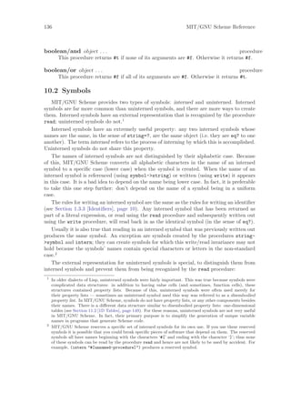136                                                                        MIT/GNU Scheme Reference



boolean/and object . . .                                                             procedure
        This procedure returns #t if none of its arguments are #f. Otherwise it returns #f.

boolean/or object . . .                                                                procedure
        This procedure returns #f if all of its arguments are #f. Otherwise it returns #t.

10.2 Symbols
    MIT/GNU Scheme provides two types of symbols: interned and uninterned. Interned
symbols are far more common than uninterned symbols, and there are more ways to create
them. Interned symbols have an external representation that is recognized by the procedure
read; uninterned symbols do not.1
    Interned symbols have an extremely useful property: any two interned symbols whose
names are the same, in the sense of string=?, are the same object (i.e. they are eq? to one
another). The term interned refers to the process of interning by which this is accomplished.
Uninterned symbols do not share this property.
    The names of interned symbols are not distinguished by their alphabetic case. Because
of this, MIT/GNU Scheme converts all alphabetic characters in the name of an interned
symbol to a speciﬁc case (lower case) when the symbol is created. When the name of an
interned symbol is referenced (using symbol->string) or written (using write) it appears
in this case. It is a bad idea to depend on the name being lower case. In fact, it is preferable
to take this one step further: don’t depend on the name of a symbol being in a uniform
case.
    The rules for writing an interned symbol are the same as the rules for writing an identiﬁer
(see Section 1.3.3 [Identiﬁers], page 10). Any interned symbol that has been returned as
part of a literal expression, or read using the read procedure and subsequently written out
using the write procedure, will read back in as the identical symbol (in the sense of eq?).
    Usually it is also true that reading in an interned symbol that was previously written out
produces the same symbol. An exception are symbols created by the procedures string-
>symbol and intern; they can create symbols for which this write/read invariance may not
hold because the symbols’ names contain special characters or letters in the non-standard
case.2
    The external representation for uninterned symbols is special, to distinguish them from
interned symbols and prevent them from being recognized by the read procedure:
 1
     In older dialects of Lisp, uninterned symbols were fairly important. This was true because symbols were
     complicated data structures: in addition to having value cells (and sometimes, function cells), these
     structures contained property lists. Because of this, uninterned symbols were often used merely for
     their property lists — sometimes an uninterned symbol used this way was referred to as a disembodied
     property list. In MIT/GNU Scheme, symbols do not have property lists, or any other components besides
     their names. There is a diﬀerent data structure similar to disembodied property lists: one-dimensional
     tables (see Section 11.2 [1D Tables], page 149). For these reasons, uninterned symbols are not very useful
     in MIT/GNU Scheme. In fact, their primary purpose is to simplify the generation of unique variable
     names in programs that generate Scheme code.
 2
     MIT/GNU Scheme reserves a speciﬁc set of interned symbols for its own use. If you use these reserved
     symbols it is possible that you could break speciﬁc pieces of software that depend on them. The reserved
     symbols all have names beginning with the characters ‘#[’ and ending with the character ‘]’; thus none
     of these symbols can be read by the procedure read and hence are not likely to be used by accident. For
     example, (intern "#[unnamed-procedure]") produces a reserved symbol.
 