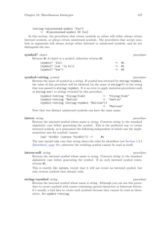 Chapter 10: Miscellaneous Datatypes                                                     137



      (string->uninterned-symbol "foo")
             ⇒ #[uninterned-symbol 30 foo]
   In this section, the procedures that return symbols as values will either always return
interned symbols, or always return uninterned symbols. The procedures that accept sym-
bols as arguments will always accept either interned or uninterned symbols, and do not
distinguish the two.

symbol? object                                                                      procedure
     Returns #t if object is a symbol, otherwise returns #f.
          (symbol? ’foo)                                              ⇒    #t
          (symbol? (car ’(a b)))                                      ⇒    #t
          (symbol? "bar")                                             ⇒    #f

symbol->string symbol                                                               procedure
     Returns the name of symbol as a string. If symbol was returned by string->symbol,
     the value of this procedure will be identical (in the sense of string=?) to the string
     that was passed to string->symbol. It is an error to apply mutation procedures such
     as string-set! to strings returned by this procedure.
           (symbol->string ’flying-fish)                     ⇒ "flying-fish"
           (symbol->string ’Martin)                          ⇒ "martin"
           (symbol->string (string->symbol "Malvina"))
                                                             ⇒ "Malvina"
     Note that two distinct uninterned symbols can have the same name.

intern string                                                                         procedure
     Returns the interned symbol whose name is string. Converts string to the standard
     alphabetic case before generating the symbol. This is the preferred way to create
     interned symbols, as it guarantees the following independent of which case the imple-
     mentation uses for symbols’ names:
           (eq? ’bitBlt (intern "bitBlt")) ⇒               #t
     The user should take care that string obeys the rules for identiﬁers (see Section 1.3.3
     [Identiﬁers], page 10), otherwise the resulting symbol cannot be read as itself.

intern-soft string                                                               procedure
     Returns the interned symbol whose name is string. Converts string to the standard
     alphabetic case before generating the symbol. If no such interned symbol exists,
     returns #f.
     This is exactly like intern, except that it will not create an interned symbol, but
     only returns symbols that already exist.

string->symbol string                                                             procedure
     Returns the interned symbol whose name is string. Although you can use this proce-
     dure to create symbols with names containing special characters or lowercase letters,
     it’s usually a bad idea to create such symbols because they cannot be read as them-
     selves. See symbol->string.
 