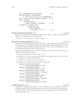 138                                                          MIT/GNU Scheme Reference



            (eq? ’mISSISSIppi ’mississippi)         ⇒ #t
            (string->symbol "mISSISSIppi")
                 ⇒ the symbol with the name "mISSISSIppi"
            (eq? ’bitBlt (string->symbol "bitBlt")) ⇒ #f
            (eq? ’JollyWog
                  (string->symbol
                    (symbol->string ’JollyWog)))    ⇒ #t
            (string=? "K. Harper, M.D."
                       (symbol->string
                         (string->symbol
                           "K. Harper, M.D.")))     ⇒ #t

string->uninterned-symbol string                                                   procedure
      Returns a newly allocated uninterned symbol whose name is string. It is unimportant
      what case or characters are used in string.
      Note: this is the fastest way to make a symbol.

generate-uninterned-symbol [object]                                                  procedure
      Returns a newly allocated uninterned symbol that is guaranteed to be diﬀerent from
      any other object. The symbol’s name consists of a preﬁx string followed by the (exact
      non-negative integer) value of an internal counter. The counter is initially zero, and
      is incremented after each call to this procedure.
      The optional argument object is used to control how the symbol is generated. It may
      take one of the following values:
        • If object is omitted or #f, the preﬁx is "G".
        • If object is an exact non-negative integer, the internal counter is set to that
           integer prior to generating the result.
        • If object is a string, it is used as the preﬁx.
        • If object is a symbol, its name is used as the preﬁx.
             (generate-uninterned-symbol)
                   ⇒ #[uninterned-symbol 31 G0]
             (generate-uninterned-symbol)
                   ⇒ #[uninterned-symbol 32 G1]
             (generate-uninterned-symbol ’this)
                   ⇒ #[uninterned-symbol 33 this2]
             (generate-uninterned-symbol)
                   ⇒ #[uninterned-symbol 34 G3]
             (generate-uninterned-symbol 100)
                   ⇒ #[uninterned-symbol 35 G100]
             (generate-uninterned-symbol)
                   ⇒ #[uninterned-symbol 36 G101]

symbol-append symbol . . .                                                         procedure
      Returns the interned symbol whose name is formed by concatenating the names of
      the given symbols. This procedure preserves the case of the names of its arguments,
      so if one or more of the arguments’ names has non-standard case, the result will also
      have non-standard case.
 