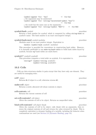 Chapter 10: Miscellaneous Datatypes                                                   139



           (symbol-append ’foo- ’bar)                      ⇒ foo-bar
           ;; the arguments may be uninterned:
           (symbol-append ’foo- (string->uninterned-symbol "baz"))
                                                           ⇒ foo-baz
           ;; the result has the same case as the arguments:
           (symbol-append ’foo- (string->symbol "BAZ"))          ⇒ foo-BAZ

symbol-hash symbol                                                          procedure
     Returns a hash number for symbol, which is computed by calling string-hash on
     symbol’s name. The hash number is an exact non-negative integer.

symbol-hash-mod symbol modulus                                                  procedure
     Modulus must be an exact positive integer. Equivalent to
            (modulo (symbol-hash symbol) modulus)
     This procedure is provided for convenience in constructing hash tables. However,
     it is normally preferable to use make-eq-hash-table to build hash tables keyed by
     symbols, because eq? hash tables are much faster.

symbol<? symbol1 symbol2                                                           procedure
     This procedure computes a total order on symbols. It is equivalent to
           (string<? (symbol->string symbol1)
                      (symbol->string symbol2))

10.3 Cells
   Cells are data structures similar to pairs except that they have only one element. They
are useful for managing state.

cell? object                                                                       procedure
     Returns #t if object is a cell; otherwise returns #f.

make-cell object                                                                   procedure
     Returns a newly allocated cell whose contents is object.

cell-contents cell                                                                 procedure
     Returns the current contents of cell.

set-cell-contents! cell object                                                     procedure
     Alters the contents of cell to be object. Returns an unspeciﬁed value.

bind-cell-contents! cell object thunk                                              procedure
     Alters the contents of cell to be object, calls thunk with no arguments, then re-
     stores the original contents of cell and returns the value returned by thunk. This is
     completely equivalent to dynamic binding of a variable, including the behavior when
     continuations are used (see Section 2.3 [Dynamic Binding], page 18).
 