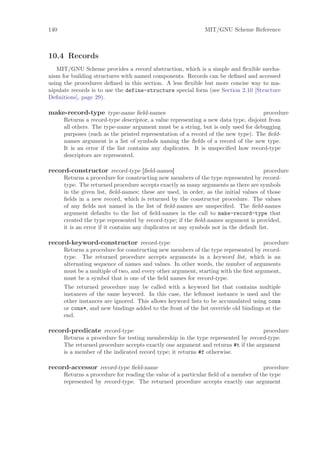 140                                                            MIT/GNU Scheme Reference



10.4 Records
   MIT/GNU Scheme provides a record abstraction, which is a simple and ﬂexible mecha-
nism for building structures with named components. Records can be deﬁned and accessed
using the procedures deﬁned in this section. A less ﬂexible but more concise way to ma-
nipulate records is to use the define-structure special form (see Section 2.10 [Structure
Deﬁnitions], page 29).

make-record-type type-name ﬁeld-names                                                procedure
      Returns a record-type descriptor, a value representing a new data type, disjoint from
      all others. The type-name argument must be a string, but is only used for debugging
      purposes (such as the printed representation of a record of the new type). The ﬁeld-
      names argument is a list of symbols naming the ﬁelds of a record of the new type.
      It is an error if the list contains any duplicates. It is unspeciﬁed how record-type
      descriptors are represented.

record-constructor record-type [ﬁeld-names]                                             procedure
      Returns a procedure for constructing new members of the type represented by record-
      type. The returned procedure accepts exactly as many arguments as there are symbols
      in the given list, ﬁeld-names; these are used, in order, as the initial values of those
      ﬁelds in a new record, which is returned by the constructor procedure. The values
      of any ﬁelds not named in the list of ﬁeld-names are unspeciﬁed. The ﬁeld-names
      argument defaults to the list of ﬁeld-names in the call to make-record-type that
      created the type represented by record-type; if the ﬁeld-names argument is provided,
      it is an error if it contains any duplicates or any symbols not in the default list.

record-keyword-constructor record-type                                               procedure
      Returns a procedure for constructing new members of the type represented by record-
      type. The returned procedure accepts arguments in a keyword list, which is an
      alternating sequence of names and values. In other words, the number of arguments
      must be a multiple of two, and every other argument, starting with the ﬁrst argument,
      must be a symbol that is one of the ﬁeld names for record-type.
      The returned procedure may be called with a keyword list that contains multiple
      instances of the same keyword. In this case, the leftmost instance is used and the
      other instances are ignored. This allows keyword lists to be accumulated using cons
      or cons*, and new bindings added to the front of the list override old bindings at the
      end.

record-predicate record-type                                                       procedure
      Returns a procedure for testing membership in the type represented by record-type.
      The returned procedure accepts exactly one argument and returns #t if the argument
      is a member of the indicated record type; it returns #f otherwise.

record-accessor record-type ﬁeld-name                                                procedure
      Returns a procedure for reading the value of a particular ﬁeld of a member of the type
      represented by record-type. The returned procedure accepts exactly one argument
 