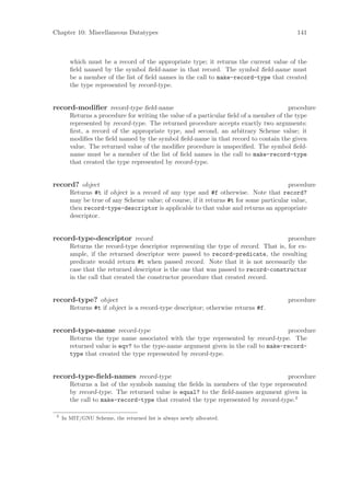 Chapter 10: Miscellaneous Datatypes                                                       141



        which must be a record of the appropriate type; it returns the current value of the
        ﬁeld named by the symbol ﬁeld-name in that record. The symbol ﬁeld-name must
        be a member of the list of ﬁeld names in the call to make-record-type that created
        the type represented by record-type.


record-modiﬁer record-type ﬁeld-name                                                   procedure
        Returns a procedure for writing the value of a particular ﬁeld of a member of the type
        represented by record-type. The returned procedure accepts exactly two arguments:
        ﬁrst, a record of the appropriate type, and second, an arbitrary Scheme value; it
        modiﬁes the ﬁeld named by the symbol ﬁeld-name in that record to contain the given
        value. The returned value of the modiﬁer procedure is unspeciﬁed. The symbol ﬁeld-
        name must be a member of the list of ﬁeld names in the call to make-record-type
        that created the type represented by record-type.


record? object                                                                          procedure
        Returns #t if object is a record of any type and #f otherwise. Note that record?
        may be true of any Scheme value; of course, if it returns #t for some particular value,
        then record-type-descriptor is applicable to that value and returns an appropriate
        descriptor.


record-type-descriptor record                                                        procedure
        Returns the record-type descriptor representing the type of record. That is, for ex-
        ample, if the returned descriptor were passed to record-predicate, the resulting
        predicate would return #t when passed record. Note that it is not necessarily the
        case that the returned descriptor is the one that was passed to record-constructor
        in the call that created the constructor procedure that created record.


record-type? object                                                                   procedure
        Returns #t if object is a record-type descriptor; otherwise returns #f.


record-type-name record-type                                                        procedure
        Returns the type name associated with the type represented by record-type. The
        returned value is eqv? to the type-name argument given in the call to make-record-
        type that created the type represented by record-type.


record-type-ﬁeld-names record-type                                                 procedure
        Returns a list of the symbols naming the ﬁelds in members of the type represented
        by record-type. The returned value is equal? to the ﬁeld-names argument given in
        the call to make-record-type that created the type represented by record-type.3

 3
     In MIT/GNU Scheme, the returned list is always newly allocated.
 