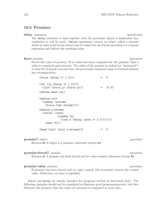 142                                                            MIT/GNU Scheme Reference



10.5 Promises
delay expression                                                                special form
      The delay construct is used together with the procedure force to implement lazy
      evaluation or call by need. (delay expression) returns an object called a promise
      which at some point in the future may be asked (by the force procedure) to evaluate
      expression and deliver the resulting value.


force promise                                                                           procedure
      Forces the value of promise. If no value has been computed for the promise, then a
      value is computed and returned. The value of the promise is cached (or “memoized”)
      so that if it is forced a second time, the previously computed value is returned without
      any recomputation.
            (force (delay (+ 1 2)))                           ⇒    3

            (let ((p (delay (+ 1 2))))
              (list (force p) (force p)))                     ⇒    (3 3)
            (define head car)

            (define tail
              (lambda (stream)
                (force (cdr stream))))
            (define a-stream
              (letrec ((next
                        (lambda (n)
                          (cons n (delay (next (+ n 1)))))))
                (next 0)))

            (head (tail (tail a-stream)))                     ⇒    2


promise? object                                                                       procedure
      Returns #t if object is a promise; otherwise returns #f.


promise-forced? promise                                                            procedure
      Returns #t if promise has been forced and its value cached; otherwise returns #f.


promise-value promise                                                             procedure
      If promise has been forced and its value cached, this procedure returns the cached
      value. Otherwise, an error is signalled.

    force and delay are mainly intended for programs written in functional style. The
following examples should not be considered to illustrate good programming style, but they
illustrate the property that the value of a promise is computed at most once.
 