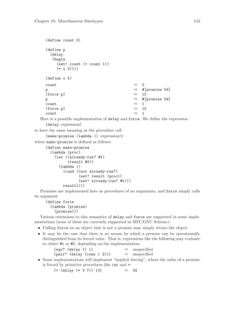 Chapter 10: Miscellaneous Datatypes                                                       143



      (define count 0)

      (define p
        (delay
         (begin
           (set! count (+ count 1))
           (* x 3))))

      (define x 5)
       count                                            ⇒ 0
       p                                                ⇒ #[promise 54]
       (force p)                                        ⇒ 15
       p                                                ⇒ #[promise 54]
       count                                            ⇒ 1
       (force p)                                        ⇒ 15
       count                                            ⇒ 1
    Here is a possible implementation of delay and force. We deﬁne the expression
       (delay expression)
to have the same meaning as the procedure call
       (make-promise (lambda () expression))
where make-promise is deﬁned as follows:
       (define make-promise
          (lambda (proc)
            (let ((already-run? #f)
                   (result #f))
              (lambda ()
                 (cond ((not already-run?)
                         (set! result (proc))
                         (set! already-run? #t)))
                 result))))
    Promises are implemented here as procedures of no arguments, and force simply calls
its argument.
       (define force
          (lambda (promise)
            (promise)))
    Various extensions to this semantics of delay and force are supported in some imple-
mentations (none of these are currently supported in MIT/GNU Scheme):
  • Calling force on an object that is not a promise may simply return the object.
  • It may be the case that there is no means by which a promise can be operationally
     distinguished from its forced value. That is, expressions like the following may evaluate
     to either #t or #f, depending on the implementation:
            (eqv? (delay 1) 1)                      ⇒ unspeciﬁed
            (pair? (delay (cons 1 2)))              ⇒ unspeciﬁed
  • Some implementations will implement “implicit forcing”, where the value of a promise
     is forced by primitive procedures like car and +:
            (+ (delay (* 3 7)) 13)                  ⇒ 34
 