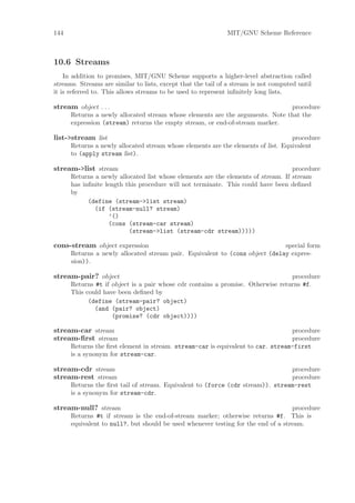 144                                                           MIT/GNU Scheme Reference



10.6 Streams
    In addition to promises, MIT/GNU Scheme supports a higher-level abstraction called
streams. Streams are similar to lists, except that the tail of a stream is not computed until
it is referred to. This allows streams to be used to represent inﬁnitely long lists.

stream object . . .                                                            procedure
      Returns a newly allocated stream whose elements are the arguments. Note that the
      expression (stream) returns the empty stream, or end-of-stream marker.

list->stream list                                                                  procedure
      Returns a newly allocated stream whose elements are the elements of list. Equivalent
      to (apply stream list).

stream->list stream                                                                procedure
      Returns a newly allocated list whose elements are the elements of stream. If stream
      has inﬁnite length this procedure will not terminate. This could have been deﬁned
      by
            (define (stream->list stream)
              (if (stream-null? stream)
                    ’()
                    (cons (stream-car stream)
                          (stream->list (stream-cdr stream)))))

cons-stream object expression                                                special form
      Returns a newly allocated stream pair. Equivalent to (cons object (delay expres-
      sion)).

stream-pair? object                                                              procedure
      Returns #t if object is a pair whose cdr contains a promise. Otherwise returns #f.
      This could have been deﬁned by
            (define (stream-pair? object)
              (and (pair? object)
                    (promise? (cdr object))))

stream-car stream                                                                procedure
stream-ﬁrst stream                                                               procedure
      Returns the ﬁrst element in stream. stream-car is equivalent to car. stream-first
      is a synonym for stream-car.

stream-cdr stream                                                               procedure
stream-rest stream                                                              procedure
      Returns the ﬁrst tail of stream. Equivalent to (force (cdr stream)). stream-rest
      is a synonym for stream-cdr.

stream-null? stream                                                                procedure
      Returns #t if stream is the end-of-stream marker; otherwise returns #f. This is
      equivalent to null?, but should be used whenever testing for the end of a stream.
 