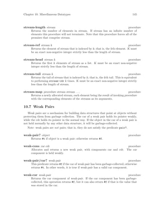Chapter 10: Miscellaneous Datatypes                                                        145



stream-length stream                                                                 procedure
      Returns the number of elements in stream. If stream has an inﬁnite number of
      elements this procedure will not terminate. Note that this procedure forces all of the
      promises that comprise stream.

stream-ref stream k                                                                 procedure
      Returns the element of stream that is indexed by k; that is, the kth element. K must
      be an exact non-negative integer strictly less than the length of stream.

stream-head stream k                                                           procedure
      Returns the ﬁrst k elements of stream as a list. K must be an exact non-negative
      integer strictly less than the length of stream.

stream-tail stream k                                                                     procedure
      Returns the tail of stream that is indexed by k; that is, the kth tail. This is equivalent
      to performing stream-cdr k times. K must be an exact non-negative integer strictly
      less than the length of stream.

stream-map procedure stream stream . . .                                             procedure
      Returns a newly allocated stream, each element being the result of invoking procedure
      with the corresponding elements of the streams as its arguments.

10.7 Weak Pairs
   Weak pairs are a mechanism for building data structures that point at objects without
protecting them from garbage collection. The car of a weak pair holds its pointer weakly,
while the cdr holds its pointer in the normal way. If the object in the car of a weak pair is
not held normally by any other data structure, it will be garbage-collected.
   Note: weak pairs are not pairs; that is, they do not satisfy the predicate pair?.

weak-pair? object                                                                      procedure
      Returns #t if object is a weak pair; otherwise returns #f.

weak-cons car cdr                                                          procedure
      Allocates and returns a new weak pair, with components car and cdr. The car
      component is held weakly.

weak-pair/car? weak-pair                                                               procedure
      This predicate returns #f if the car of weak-pair has been garbage-collected; otherwise
      returns #t. In other words, it is true if weak-pair has a valid car component.

weak-car weak-pair                                                                      procedure
      Returns the car component of weak-pair. If the car component has been garbage-
      collected, this operation returns #f, but it can also return #f if that is the value that
      was stored in the car.
 