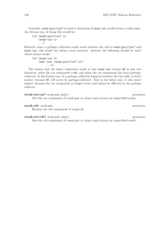 146                                                            MIT/GNU Scheme Reference



    Normally, weak-pair/car? is used to determine if weak-car would return a valid value.
An obvious way of doing this would be:
       (if (weak-pair/car? x)
            (weak-car x)
            ...)
However, since a garbage collection could occur between the call to weak-pair/car? and
weak-car, this would not always work correctly. Instead, the following should be used,
which always works:
       (or (weak-car x)
            (and (not (weak-pair/car? x))
                  ...))
    The reason that the latter expression works is that weak-car returns #f in just two
instances: when the car component is #f, and when the car component has been garbage-
collected. In the former case, if a garbage collection happens between the two calls, it won’t
matter, because #f will never be garbage-collected. And in the latter case, it also won’t
matter, because the car component no longer exists and cannot be aﬀected by the garbage
collector.

weak-set-car! weak-pair object                                                   procedure
      Sets the car component of weak-pair to object and returns an unspeciﬁed result.

weak-cdr weak-pair                                                                     procedure
      Returns the cdr component of weak-cdr.

weak-set-cdr! weak-pair object                                                   procedure
      Sets the cdr component of weak-pair to object and returns an unspeciﬁed result.
 