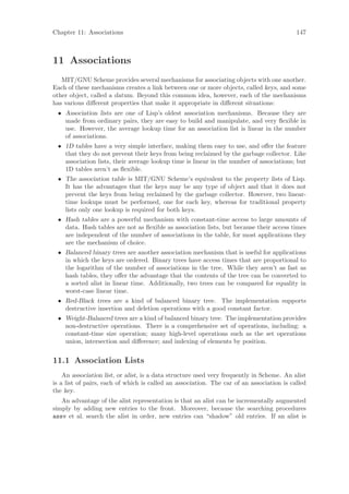 Chapter 11: Associations                                                                   147



11 Associations
   MIT/GNU Scheme provides several mechanisms for associating objects with one another.
Each of these mechanisms creates a link between one or more objects, called keys, and some
other object, called a datum. Beyond this common idea, however, each of the mechanisms
has various diﬀerent properties that make it appropriate in diﬀerent situations:
 • Association lists are one of Lisp’s oldest association mechanisms. Because they are
   made from ordinary pairs, they are easy to build and manipulate, and very ﬂexible in
   use. However, the average lookup time for an association list is linear in the number
   of associations.
 • 1D tables have a very simple interface, making them easy to use, and oﬀer the feature
   that they do not prevent their keys from being reclaimed by the garbage collector. Like
   association lists, their average lookup time is linear in the number of associations; but
   1D tables aren’t as ﬂexible.
 • The association table is MIT/GNU Scheme’s equivalent to the property lists of Lisp.
   It has the advantages that the keys may be any type of object and that it does not
   prevent the keys from being reclaimed by the garbage collector. However, two linear-
   time lookups must be performed, one for each key, whereas for traditional property
   lists only one lookup is required for both keys.
 • Hash tables are a powerful mechanism with constant-time access to large amounts of
   data. Hash tables are not as ﬂexible as association lists, but because their access times
   are independent of the number of associations in the table, for most applications they
   are the mechanism of choice.
 • Balanced binary trees are another association mechanism that is useful for applications
   in which the keys are ordered. Binary trees have access times that are proportional to
   the logarithm of the number of associations in the tree. While they aren’t as fast as
   hash tables, they oﬀer the advantage that the contents of the tree can be converted to
   a sorted alist in linear time. Additionally, two trees can be compared for equality in
   worst-case linear time.
 • Red-Black trees are a kind of balanced binary tree. The implementation supports
   destructive insertion and deletion operations with a good constant factor.
 • Weight-Balanced trees are a kind of balanced binary tree. The implementation provides
   non-destructive operations. There is a comprehensive set of operations, including: a
   constant-time size operation; many high-level operations such as the set operations
   union, intersection and diﬀerence; and indexing of elements by position.


11.1 Association Lists
    An association list, or alist, is a data structure used very frequently in Scheme. An alist
is a list of pairs, each of which is called an association. The car of an association is called
the key.
   An advantage of the alist representation is that an alist can be incrementally augmented
simply by adding new entries to the front. Moreover, because the searching procedures
assv et al. search the alist in order, new entries can “shadow” old entries. If an alist is
 