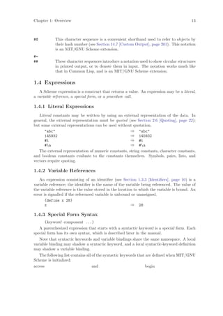 Chapter 1: Overview                                                                       13



#@          This character sequence is a convenient shorthand used to refer to objects by
            their hash number (see Section 14.7 [Custom Output], page 201). This notation
            is an MIT/GNU Scheme extension.
#=
##          These character sequences introduce a notation used to show circular structures
            in printed output, or to denote them in input. The notation works much like
            that in Common Lisp, and is an MIT/GNU Scheme extension.

1.4 Expressions
   A Scheme expression is a construct that returns a value. An expression may be a literal,
a variable reference, a special form, or a procedure call.

1.4.1 Literal Expressions
   Literal constants may be written by using an external representation of the data. In
general, the external representation must be quoted (see Section 2.6 [Quoting], page 22);
but some external representations can be used without quotation.
      "abc"                                           ⇒ "abc"
      145932                                          ⇒ 145932
      #t                                              ⇒ #t
      #a                                             ⇒ #a
   The external representation of numeric constants, string constants, character constants,
and boolean constants evaluate to the constants themselves. Symbols, pairs, lists, and
vectors require quoting.

1.4.2 Variable References
   An expression consisting of an identiﬁer (see Section 1.3.3 [Identiﬁers], page 10) is a
variable reference; the identiﬁer is the name of the variable being referenced. The value of
the variable reference is the value stored in the location to which the variable is bound. An
error is signalled if the referenced variable is unbound or unassigned.
       (define x 28)
       x                                                 ⇒ 28

1.4.3 Special Form Syntax
       (keyword component ...)
   A parenthesized expression that starts with a syntactic keyword is a special form. Each
special form has its own syntax, which is described later in the manual.
   Note that syntactic keywords and variable bindings share the same namespace. A local
variable binding may shadow a syntactic keyword, and a local syntactic-keyword deﬁnition
may shadow a variable binding.
   The following list contains all of the syntactic keywords that are deﬁned when MIT/GNU
Scheme is initialized:
access                             and                            begin
 