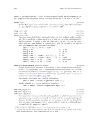 148                                                                    MIT/GNU Scheme Reference



viewed as a mapping from keys to data, then the mapping can be not only augmented but
also altered in a non-destructive manner by adding new entries to the front of the alist.1

alist? object                                                                             procedure
        Returns #t if object is an association list (including the empty list); otherwise returns
        #f. Any object satisfying this predicate also satisﬁes list?.

assq object alist                                                                       procedure
assv object alist                                                                       procedure
assoc object alist                                                                      procedure
        These procedures ﬁnd the ﬁrst pair in alist whose car ﬁeld is object, and return that
        pair; the returned pair is always an element of alist, not one of the pairs from which
        alist is composed. If no pair in alist has object as its car, #f (n.b.: not the empty
        list) is returned. assq uses eq? to compare object with the car ﬁelds of the pairs in
        alist, while assv uses eqv? and assoc uses equal?.2
                (define e ’((a 1) (b 2) (c 3)))
                (assq ’a e)                                     ⇒ (a 1)
                (assq ’b e)                                     ⇒ (b 2)
                (assq ’d e)                                     ⇒ #f
                (assq (list ’a) ’(((a)) ((b)) ((c))))           ⇒ #f
                (assoc (list ’a) ’(((a)) ((b)) ((c)))) ⇒ ((a))
                (assq 5 ’((2 3) (5 7) (11 13)))                 ⇒ unspeciﬁed
                (assv 5 ’((2 3) (5 7) (11 13)))                 ⇒ (5 7)

association-procedure predicate selector                                               procedure
        Returns an association procedure that is similar to assv, except that selector (a pro-
        cedure of one argument) is used to select the key from the association, and predicate
        (an equivalence predicate) is used to compare the key to the given item. This can be
        used to make association lists whose elements are, say, vectors instead of pairs (also
        see Section 7.6 [Searching Lists], page 121).
        For example, here is how assv could be implemented:
              (define assv (association-procedure eqv? car))
        Another example is a “reverse association” procedure:
              (define rassv (association-procedure eqv? cdr))

del-assq object alist                                                                    procedure
del-assv object alist                                                                    procedure
del-assoc object alist                                                                   procedure
        These procedures return a newly allocated copy of alist in which all associations with
        keys equal to object have been removed. Note that while the returned copy is a newly
        allocated list, the association pairs that are the elements of the list are shared with
        alist, not copied. del-assq uses eq? to compare object with the keys, while del-assv
        uses eqv? and del-assoc uses equal?.
 1
     This introduction is taken from Common Lisp, The Language, second edition, p. 431.
 2
     Although they are often used as predicates, assq, assv, and assoc do not have question marks in their
     names because they return useful values rather than just #t or #f.
 