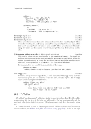 Chapter 11: Associations                                                                   149



            (define a
              ’((butcher . "231 e22nd St.")
                (baker . "515 w23rd St.")
                (hardware . "988 Lexington Ave.")))

            (del-assq ’baker a)
                 ⇒
                 ((butcher . "231 e22nd St.")
                  (hardware . "988 Lexington Ave."))

del-assq! object alist                                                             procedure
del-assv! object alist                                                             procedure
del-assoc! object alist                                                            procedure
      These procedures remove from alist all associations with keys equal to object. They
      return the resulting list. del-assq! uses eq? to compare object with the keys, while
      del-assv! uses eqv? and del-assoc! uses equal?. These procedures are like del-
      assq, del-assv, and del-assoc, respectively, except that they destructively modify
      alist.

delete-association-procedure deletor predicate selector                         procedure
      This returns a deletion procedure similar to del-assv or del-assq!. The predicate
      and selector arguments are the same as those for association-procedure, while the
      deletor argument should be either the procedure list-deletor (for non-destructive
      deletions), or the procedure list-deletor! (for destructive deletions).
      For example, here is a possible implementation of del-assv:
            (define del-assv
              (delete-association-procedure list-deletor eqv? car))

alist-copy alist                                                                     procedure
      Returns a newly allocated copy of alist. This is similar to list-copy except that the
      “association” pairs, i.e. the elements of the list alist, are also copied. alist-copy
      could have been implemented like this:
            (define (alist-copy alist)
              (if (null? alist)
                   ’()
                   (cons (cons (car (car alist)) (cdr (car alist)))
                           (alist-copy (cdr alist)))))

11.2 1D Tables
   1D tables (“one-dimensional” tables) are similar to association lists. In a 1D table, unlike
an association list, the keys of the table are held weakly: if a key is garbage-collected, its
associated value in the table is removed. 1D tables compare their keys for equality using
eq?.
   1D tables can often be used as a higher-performance alternative to the two-dimensional
association table (see Section 11.3 [The Association Table], page 150). If one of the keys
 