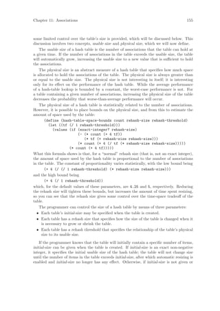 Chapter 11: Associations                                                                  155



some limited control over the table’s size is provided, which will be discussed below. This
discussion involves two concepts, usable size and physical size, which we will now deﬁne.
    The usable size of a hash table is the number of associations that the table can hold at
a given time. If the number of associations in the table exceeds the usable size, the table
will automatically grow, increasing the usable size to a new value that is suﬃcient to hold
the associations.
    The physical size is an abstract measure of a hash table that speciﬁes how much space
is allocated to hold the associations of the table. The physical size is always greater than
or equal to the usable size. The physical size is not interesting in itself; it is interesting
only for its eﬀect on the performance of the hash table. While the average performance
of a hash-table lookup is bounded by a constant, the worst-case performance is not. For
a table containing a given number of associations, increasing the physical size of the table
decreases the probability that worse-than-average performance will occur.
    The physical size of a hash table is statistically related to the number of associations.
However, it is possible to place bounds on the physical size, and from this to estimate the
amount of space used by the table:
        (define (hash-table-space-bounds count rehash-size rehash-threshold)
          (let ((tf (/ 1 rehash-threshold)))
             (values (if (exact-integer? rehash-size)
                             (- (* count (+ 4 tf))
                                (* tf (+ rehash-size rehash-size)))
                             (* count (+ 4 (/ tf (* rehash-size rehash-size)))))
                       (* count (+ 4 tf)))))
What this formula shows is that, for a “normal” rehash size (that is, not an exact integer),
the amount of space used by the hash table is proportional to the number of associations
in the table. The constant of proportionality varies statistically, with the low bound being
        (+ 4 (/ (/ 1 rehash-threshold) (* rehash-size rehash-size)))
and the high bound being
        (+ 4 (/ 1 rehash-threshold))
which, for the default values of these parameters, are 4.25 and 5, respectively. Reducing
the rehash size will tighten these bounds, but increases the amount of time spent resizing,
so you can see that the rehash size gives some control over the time-space tradeoﬀ of the
table.
    The programmer can control the size of a hash table by means of three parameters:
  • Each table’s initial-size may be speciﬁed when the table is created.
  • Each table has a rehash size that speciﬁes how the size of the table is changed when it
      is necessary to grow or shrink the table.
  • Each table has a rehash threshold that speciﬁes the relationship of the table’s physical
      size to its usable size.
    If the programmer knows that the table will initially contain a speciﬁc number of items,
initial-size can be given when the table is created. If initial-size is an exact non-negative
integer, it speciﬁes the initial usable size of the hash table; the table will not change size
until the number of items in the table exceeds initial-size, after which automatic resizing is
enabled and initial-size no longer has any eﬀect. Otherwise, if initial-size is not given or
 