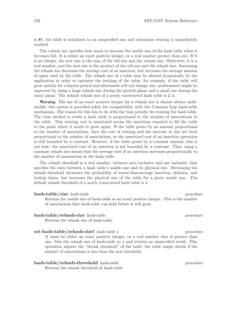 156                                                            MIT/GNU Scheme Reference



is #f, the table is initialized to an unspeciﬁed size and automatic resizing is immediately
enabled.
    The rehash size speciﬁes how much to increase the usable size of the hash table when it
becomes full. It is either an exact positive integer, or a real number greater than one. If it
is an integer, the new size is the sum of the old size and the rehash size. Otherwise, it is a
real number, and the new size is the product of the old size and the rehash size. Increasing
the rehash size decreases the average cost of an insertion, but increases the average amount
of space used by the table. The rehash size of a table may be altered dynamically by the
application in order to optimize the resizing of the table; for example, if the table will
grow quickly for a known period and afterwards will not change size, performance might be
improved by using a large rehash size during the growth phase and a small one during the
static phase. The default rehash size of a newly constructed hash table is 2.0.
    Warning: The use of an exact positive integer for a rehash size is almost always unde-
sirable; this option is provided solely for compatibility with the Common Lisp hash-table
mechanism. The reason for this has to do with the time penalty for resizing the hash table.
The time needed to resize a hash table is proportional to the number of associations in
the table. This resizing cost is amortized across the insertions required to ﬁll the table
to the point where it needs to grow again. If the table grows by an amount proportional
to the number of associations, then the cost of resizing and the increase in size are both
proportional to the number of associations, so the amortized cost of an insertion operation
is still bounded by a constant. However, if the table grows by a constant amount, this is
not true: the amortized cost of an insertion is not bounded by a constant. Thus, using a
constant rehash size means that the average cost of an insertion increases proportionally to
the number of associations in the hash table.
   The rehash threshold is a real number, between zero exclusive and one inclusive, that
speciﬁes the ratio between a hash table’s usable size and its physical size. Decreasing the
rehash threshold decreases the probability of worse-than-average insertion, deletion, and
lookup times, but increases the physical size of the table for a given usable size. The
default rehash threshold of a newly constructed hash table is 1.

hash-table/size hash-table                                                             procedure
      Returns the usable size of hash-table as an exact positive integer. This is the number
      of associations that hash-table can hold before it will grow.

hash-table/rehash-size hash-table                                                      procedure
      Returns the rehash size of hash-table.

set-hash-table/rehash-size! hash-table x                                           procedure
      X must be either an exact positive integer, or a real number that is greater than
      one. Sets the rehash size of hash-table to x and returns an unspeciﬁed result. This
      operation adjusts the “shrink threshold” of the table; the table might shrink if the
      number of associations is less than the new threshold.

hash-table/rehash-threshold hash-table                                                 procedure
      Returns the rehash threshold of hash-table.
 
