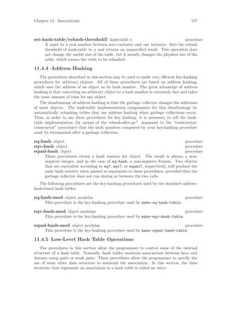 Chapter 11: Associations                                                                 157



set-hash-table/rehash-threshold! hash-table x                                          procedure
      X must be a real number between zero exclusive and one inclusive. Sets the rehash
      threshold of hash-table to x and returns an unspeciﬁed result. This operation does
      not change the usable size of the table, but it usually changes the physical size of the
      table, which causes the table to be rehashed.

11.4.4 Address Hashing
   The procedures described in this section may be used to make very eﬃcient key-hashing
procedures for arbitrary objects. All of these procedures are based on address hashing,
which uses the address of an object as its hash number. The great advantage of address
hashing is that converting an arbitrary object to a hash number is extremely fast and takes
the same amount of time for any object.
   The disadvantage of address hashing is that the garbage collector changes the addresses
of most objects. The hash-table implementation compensates for this disadvantage by
automatically rehashing tables that use address hashing when garbage collections occur.
Thus, in order to use these procedures for key hashing, it is necessary to tell the hash-
table implementation (by means of the rehash-after-gc? argument to the “constructor-
constructor” procedure) that the hash numbers computed by your key-hashing procedure
must be recomputed after a garbage collection.

eq-hash object                                                                      procedure
eqv-hash object                                                                     procedure
equal-hash object                                                                   procedure
      These procedures return a hash number for object. The result is always a non-
      negative integer, and in the case of eq-hash, a non-negative ﬁxnum. Two objects
      that are equivalent according to eq?, eqv?, or equal?, respectively, will produce the
      same hash number when passed as arguments to these procedures, provided that the
      garbage collector does not run during or between the two calls.
   The following procedures are the key-hashing procedures used by the standard address-
hash-based hash tables.

eq-hash-mod object modulus                                                           procedure
      This procedure is the key-hashing procedure used by make-eq-hash-table.

eqv-hash-mod object modulus                                                          procedure
      This procedure is the key-hashing procedure used by make-eqv-hash-table.

equal-hash-mod object modulus                                                 procedure
      This procedure is the key-hashing procedure used by make-equal-hash-table.

11.4.5 Low-Level Hash Table Operations
   The procedures in this section allow the programmer to control some of the internal
structure of a hash table. Normally, hash tables maintain associations between keys and
datums using pairs or weak pairs. These procedures allow the programmer to specify the
use of some other data structure to maintain the association. In this section, the data
structure that represents an association in a hash table is called an entry.
 