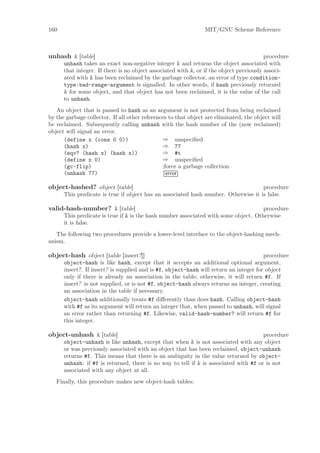 160                                                             MIT/GNU Scheme Reference



unhash k [table]                                                                         procedure
      unhash takes an exact non-negative integer k and returns the object associated with
      that integer. If there is no object associated with k, or if the object previously associ-
      ated with k has been reclaimed by the garbage collector, an error of type condition-
      type:bad-range-argument is signalled. In other words, if hash previously returned
      k for some object, and that object has not been reclaimed, it is the value of the call
      to unhash.
   An object that is passed to hash as an argument is not protected from being reclaimed
by the garbage collector. If all other references to that object are eliminated, the object will
be reclaimed. Subsequently calling unhash with the hash number of the (now reclaimed)
object will signal an error.
      (define x (cons 0 0))                    ⇒ unspeciﬁed
      (hash x)                                 ⇒ 77
      (eqv? (hash x) (hash x))                 ⇒ #t
      (define x 0)                             ⇒ unspeciﬁed
      (gc-flip)                                ;force a garbage collection
      (unhash 77)                                error

object-hashed? object [table]                                                       procedure
      This predicate is true if object has an associated hash number. Otherwise it is false.

valid-hash-number? k [table]                                                         procedure
      This predicate is true if k is the hash number associated with some object. Otherwise
      it is false.
   The following two procedures provide a lower-level interface to the object-hashing mech-
anism.

object-hash object [table [insert?]]                                                   procedure
      object-hash is like hash, except that it accepts an additional optional argument,
      insert?. If insert? is supplied and is #f, object-hash will return an integer for object
      only if there is already an association in the table; otherwise, it will return #f. If
      insert? is not supplied, or is not #f, object-hash always returns an integer, creating
      an association in the table if necessary.
      object-hash additionally treats #f diﬀerently than does hash. Calling object-hash
      with #f as its argument will return an integer that, when passed to unhash, will signal
      an error rather than returning #f. Likewise, valid-hash-number? will return #f for
      this integer.

object-unhash k [table]                                                               procedure
      object-unhash is like unhash, except that when k is not associated with any object
      or was previously associated with an object that has been reclaimed, object-unhash
      returns #f. This means that there is an ambiguity in the value returned by object-
      unhash: if #f is returned, there is no way to tell if k is associated with #f or is not
      associated with any object at all.
   Finally, this procedure makes new object-hash tables:
 