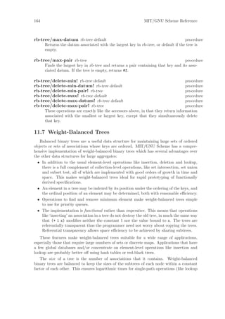 164                                                             MIT/GNU Scheme Reference



rb-tree/max-datum rb-tree default                                                    procedure
      Returns the datum associated with the largest key in rb-tree, or default if the tree is
      empty.

rb-tree/max-pair rb-tree                                                            procedure
      Finds the largest key in rb-tree and returns a pair containing that key and its asso-
      ciated datum. If the tree is empty, returns #f.

rb-tree/delete-min! rb-tree default                                                   procedure
rb-tree/delete-min-datum! rb-tree default                                             procedure
rb-tree/delete-min-pair! rb-tree                                                      procedure
rb-tree/delete-max! rb-tree default                                                   procedure
rb-tree/delete-max-datum! rb-tree default                                             procedure
rb-tree/delete-max-pair! rb-tree                                                      procedure
      These operations are exactly like the accessors above, in that they return information
      associated with the smallest or largest key, except that they simultaneously delete
      that key.

11.7 Weight-Balanced Trees
   Balanced binary trees are a useful data structure for maintaining large sets of ordered
objects or sets of associations whose keys are ordered. MIT/GNU Scheme has a compre-
hensive implementation of weight-balanced binary trees which has several advantages over
the other data structures for large aggregates:
  • In addition to the usual element-level operations like insertion, deletion and lookup,
     there is a full complement of collection-level operations, like set intersection, set union
     and subset test, all of which are implemented with good orders of growth in time and
     space. This makes weight-balanced trees ideal for rapid prototyping of functionally
     derived speciﬁcations.
  • An element in a tree may be indexed by its position under the ordering of the keys, and
     the ordinal position of an element may be determined, both with reasonable eﬃciency.
  • Operations to ﬁnd and remove minimum element make weight-balanced trees simple
     to use for priority queues.
  • The implementation is functional rather than imperative. This means that operations
     like ‘inserting’ an association in a tree do not destroy the old tree, in much the same way
     that (+ 1 x) modiﬁes neither the constant 1 nor the value bound to x. The trees are
     referentially transparent thus the programmer need not worry about copying the trees.
     Referential transparency allows space eﬃciency to be achieved by sharing subtrees.
   These features make weight-balanced trees suitable for a wide range of applications,
especially those that require large numbers of sets or discrete maps. Applications that have
a few global databases and/or concentrate on element-level operations like insertion and
lookup are probably better oﬀ using hash tables or red-black trees.
   The size of a tree is the number of associations that it contains. Weight-balanced
binary trees are balanced to keep the sizes of the subtrees of each node within a constant
factor of each other. This ensures logarithmic times for single-path operations (like lookup
 