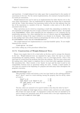 Chapter 11: Associations                                                                165



and insertion). A weight-balanced tree takes space that is proportional to the number of
associations in the tree. For the current implementation, the constant of proportionality is
six words per association.
    Weight-balanced trees can be used as an implementation for either discrete sets or dis-
crete maps (associations). Sets are implemented by ignoring the datum that is associated
with the key. Under this scheme if an association exists in the tree this indicates that the
key of the association is a member of the set. Typically a value such as (), #t or #f is
associated with the key.
    Many operations can be viewed as computing a result that, depending on whether the
tree arguments are thought of as sets or maps, is known by two diﬀerent names. An example
is wt-tree/member?, which, when regarding the tree argument as a set, computes the set
membership operation, but, when regarding the tree as a discrete map, wt-tree/member?
is the predicate testing if the map is deﬁned at an element in its domain. Most names
in this package have been chosen based on interpreting the trees as sets, hence the name
wt-tree/member? rather than wt-tree/defined-at?.
    The weight-balanced tree implementation is a run-time-loadable option. To use weight-
balanced trees, execute
       (load-option ’wt-tree)
once before calling any of the procedures deﬁned here.

11.7.1 Construction of Weight-Balanced Trees
    Binary trees require there to be a total order on the keys used to arrange the elements
in the tree. Weight-balanced trees are organized by types, where the type is an object
encapsulating the ordering relation. Creating a tree is a two-stage process. First a tree
type must be created from the predicate that gives the ordering. The tree type is then used
for making trees, either empty or singleton trees or trees from other aggregate structures
like association lists. Once created, a tree ‘knows’ its type and the type is used to test
compatibility between trees in operations taking two trees. Usually a small number of
tree types are created at the beginning of a program and used many times throughout the
program’s execution.

make-wt-tree-type key<?                                                             procedure
      This procedure creates and returns a new tree type based on the ordering predicate
      key<?. Key<? must be a total ordering, having the property that for all key values
      a, b and c:
             (key<? a a)                                ⇒ #f
             (and (key<? a b) (key<? b a))              ⇒ #f
             (if (and (key<? a b) (key<? b c))
                  (key<? a c)
                  #t)                                   ⇒ #t
      Two key values are assumed to be equal if neither is less than the other by key<?.
      Each call to make-wt-tree-type returns a distinct value, and trees are only compat-
      ible if their tree types are eq?. A consequence is that trees that are intended to be
      used in binary-tree operations must all be created with a tree type originating from
      the same call to make-wt-tree-type.
 