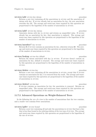 Chapter 11: Associations                                                                   167



wt-tree/add wt-tree key datum                                                      procedure
      Returns a new tree containing all the associations in wt-tree and the association of
      datum with key. If wt-tree already had an association for key, the new association
      overrides the old. The average and worst-case times required by this operation are
      proportional to the logarithm of the number of associations in wt-tree.

wt-tree/add! wt-tree key datum                                                     procedure
      Associates datum with key in wt-tree and returns an unspeciﬁed value. If wt-tree
      already has an association for key, that association is replaced. The average and
      worst-case times required by this operation are proportional to the logarithm of the
      number of associations in wt-tree.

wt-tree/member? key wt-tree                                                          procedure
      Returns #t if wt-tree contains an association for key, otherwise returns #f. The aver-
      age and worst-case times required by this operation are proportional to the logarithm
      of the number of associations in wt-tree.

wt-tree/lookup wt-tree key default                                                 procedure
      Returns the datum associated with key in wt-tree. If wt-tree doesn’t contain an
      association for key, default is returned. The average and worst-case times required
      by this operation are proportional to the logarithm of the number of associations in
      wt-tree.

wt-tree/delete wt-tree key                                                            procedure
      Returns a new tree containing all the associations in wt-tree, except that if wt-tree
      contains an association for key, it is removed from the result. The average and worst-
      case times required by this operation are proportional to the logarithm of the number
      of associations in wt-tree.

wt-tree/delete! wt-tree key                                                      procedure
      If wt-tree contains an association for key the association is removed. Returns an
      unspeciﬁed value. The average and worst-case times required by this operation are
      proportional to the logarithm of the number of associations in wt-tree.

11.7.3 Advanced Operations on Weight-Balanced Trees
   In the following the size of a tree is the number of associations that the tree contains,
and a smaller tree contains fewer associations.

wt-tree/split< wt-tree bound                                                             procedure
      Returns a new tree containing all and only the associations in wt-tree that have a key
      that is less than bound in the ordering relation of the tree type of wt-tree. The average
      and worst-case times required by this operation are proportional to the logarithm of
      the size of wt-tree.
 