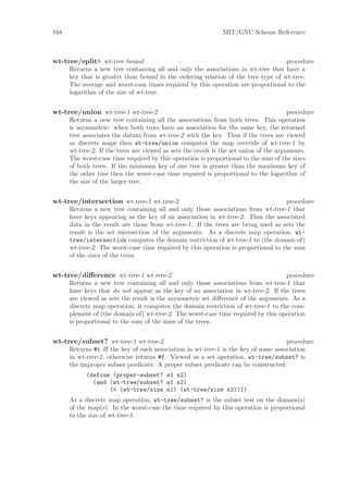 168                                                            MIT/GNU Scheme Reference



wt-tree/split> wt-tree bound                                                       procedure
      Returns a new tree containing all and only the associations in wt-tree that have a
      key that is greater than bound in the ordering relation of the tree type of wt-tree.
      The average and worst-case times required by this operation are proportional to the
      logarithm of the size of wt-tree.


wt-tree/union wt-tree-1 wt-tree-2                                                       procedure
      Returns a new tree containing all the associations from both trees. This operation
      is asymmetric: when both trees have an association for the same key, the returned
      tree associates the datum from wt-tree-2 with the key. Thus if the trees are viewed
      as discrete maps then wt-tree/union computes the map override of wt-tree-1 by
      wt-tree-2. If the trees are viewed as sets the result is the set union of the arguments.
      The worst-case time required by this operation is proportional to the sum of the sizes
      of both trees. If the minimum key of one tree is greater than the maximum key of
      the other tree then the worst-case time required is proportional to the logarithm of
      the size of the larger tree.


wt-tree/intersection wt-tree-1 wt-tree-2                                            procedure
      Returns a new tree containing all and only those associations from wt-tree-1 that
      have keys appearing as the key of an association in wt-tree-2. Thus the associated
      data in the result are those from wt-tree-1. If the trees are being used as sets the
      result is the set intersection of the arguments. As a discrete map operation, wt-
      tree/intersection computes the domain restriction of wt-tree-1 to (the domain of)
      wt-tree-2. The worst-case time required by this operation is proportional to the sum
      of the sizes of the trees.


wt-tree/diﬀerence wt-tree-1 wt-tree-2                                              procedure
      Returns a new tree containing all and only those associations from wt-tree-1 that
      have keys that do not appear as the key of an association in wt-tree-2. If the trees
      are viewed as sets the result is the asymmetric set diﬀerence of the arguments. As a
      discrete map operation, it computes the domain restriction of wt-tree-1 to the com-
      plement of (the domain of) wt-tree-2. The worst-case time required by this operation
      is proportional to the sum of the sizes of the trees.


wt-tree/subset? wt-tree-1 wt-tree-2                                                 procedure
      Returns #t iﬀ the key of each association in wt-tree-1 is the key of some association
      in wt-tree-2, otherwise returns #f. Viewed as a set operation, wt-tree/subset? is
      the improper subset predicate. A proper subset predicate can be constructed:
            (define (proper-subset? s1 s2)
              (and (wt-tree/subset? s1 s2)
                   (< (wt-tree/size s1) (wt-tree/size s2))))
      As a discrete map operation, wt-tree/subset? is the subset test on the domain(s)
      of the map(s). In the worst-case the time required by this operation is proportional
      to the size of wt-tree-1.
 