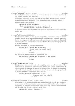 Chapter 11: Associations                                                                  169



wt-tree/set-equal? wt-tree-1 wt-tree-2                                             procedure
     Returns #t iﬀ for every association in wt-tree-1 there is an association in wt-tree-2
     that has the same key, and vice versa.
     Viewing the arguments as sets, wt-tree/set-equal? is the set equality predicate.
     As a map operation it determines if two maps are deﬁned on the same domain.
     This procedure is equivalent to
           (lambda (wt-tree-1 wt-tree-2)
              (and (wt-tree/subset? wt-tree-1 wt-tree-2
                    (wt-tree/subset? wt-tree-2 wt-tree-1)))
     In the worst case the time required by this operation is proportional to the size of the
     smaller tree.

wt-tree/fold combiner initial wt-tree                                                   procedure
     This procedure reduces wt-tree by combining all the associations, using an reverse
     in-order traversal, so the associations are visited in reverse order. Combiner is a proce-
     dure of three arguments: a key, a datum and the accumulated result so far. Provided
     combiner takes time bounded by a constant, wt-tree/fold takes time proportional
     to the size of wt-tree.
     A sorted association list can be derived simply:
           (wt-tree/fold (lambda (key datum list)
                               (cons (cons key datum) list))
                             ’()
                             wt-tree))
     The data in the associations can be summed like this:
           (wt-tree/fold (lambda (key datum sum) (+ sum datum))
                             0
                             wt-tree)

wt-tree/for-each action wt-tree                                                     procedure
     This procedure traverses wt-tree in order, applying action to each association. The
     associations are processed in increasing order of their keys. Action is a procedure of
     two arguments that takes the key and datum respectively of the association. Provided
     action takes time bounded by a constant, wt-tree/for-each takes time proportional
     to the size of wt-tree. The example prints the tree:
           (wt-tree/for-each (lambda (key value)
                                    (display (list key value)))
                                 wt-tree))

wt-tree/union-merge wt-tree-1 wt-tree-2 merge                                       procedure
     Returns a new tree containing all the associations from both trees. If both trees have
     an association for the same key, the datum associated with that key in the result tree
     is computed by applying the procedure merge to the key, the value from wt-tree-1
     and the value from wt-tree-2. Merge is of the form
           (lambda (key datum-1 datum-2) ...)
 