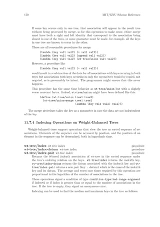 170                                                            MIT/GNU Scheme Reference



      If some key occurs only in one tree, that association will appear in the result tree
      without being processed by merge, so for this operation to make sense, either merge
      must have both a right and left identity that correspond to the association being
      absent in one of the trees, or some guarantee must be made, for example, all the keys
      in one tree are known to occur in the other.
      These are all reasonable procedures for merge
            (lambda (key val1 val2) (+ val1 val2))
            (lambda (key val1 val2) (append val1 val2))
            (lambda (key val1 val2) (wt-tree/union val1 val2))
      However, a procedure like
            (lambda (key val1 val2) (- val1 val2))
      would result in a subtraction of the data for all associations with keys occuring in both
      trees but associations with keys occuring in only the second tree would be copied, not
      negated, as is presumably be intent. The programmer might ensure that this never
      happens.
      This procedure has the same time behavior as wt-tree/union but with a slightly
      worse constant factor. Indeed, wt-tree/union might have been deﬁned like this:
            (define (wt-tree/union tree1 tree2)
              (wt-tree/union-merge tree1 tree2
                                   (lambda (key val1 val2) val2)))

    The merge procedure takes the key as a parameter in case the data are not independent
of the key.

11.7.4 Indexing Operations on Weight-Balanced Trees
   Weight-balanced trees support operations that view the tree as sorted sequence of as-
sociations. Elements of the sequence can be accessed by position, and the position of an
element in the sequence can be determined, both in logarthmic time.


wt-tree/index wt-tree index                                                      procedure
wt-tree/index-datum wt-tree index                                                procedure
wt-tree/index-pair wt-tree index                                                 procedure
      Returns the 0-based indexth association of wt-tree in the sorted sequence under
      the tree’s ordering relation on the keys. wt-tree/index returns the indexth key,
      wt-tree/index-datum returns the datum associated with the indexth key and wt-
      tree/index-pair returns a new pair (key . datum) which is the cons of the indexth
      key and its datum. The average and worst-case times required by this operation are
      proportional to the logarithm of the number of associations in the tree.
      These operations signal a condition of type condition-type:bad-range-argument
      if index<0 or if index is greater than or equal to the number of associations in the
      tree. If the tree is empty, they signal an anonymous error.
      Indexing can be used to ﬁnd the median and maximum keys in the tree as follows:
 