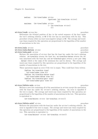 Chapter 11: Associations                                                               171



           median:     (wt-tree/index wt-tree
                                      (quotient (wt-tree/size wt-tree)
                                                2))
           maximum:    (wt-tree/index wt-tree
                                      (- (wt-tree/size wt-tree)
                                         1))

wt-tree/rank wt-tree key                                                             procedure
     Determines the 0-based position of key in the sorted sequence of the keys under
     the tree’s ordering relation, or #f if the tree has no association with for key. This
     procedure returns either an exact non-negative integer or #f. The average and worst-
     case times required by this operation are proportional to the logarithm of the number
     of associations in the tree.

wt-tree/min wt-tree                                                               procedure
wt-tree/min-datum wt-tree                                                         procedure
wt-tree/min-pair wt-tree                                                          procedure
     Returns the association of wt-tree that has the least key under the tree’s ordering
     relation. wt-tree/min returns the least key, wt-tree/min-datum returns the da-
     tum associated with the least key and wt-tree/min-pair returns a new pair (key
     . datum) which is the cons of the minimum key and its datum. The average and
     worst-case times required by this operation are proportional to the logarithm of the
     number of associations in the tree.
     These operations signal an error if the tree is empty. They could have been written
            (define (wt-tree/min tree)
              (wt-tree/index tree 0))
            (define (wt-tree/min-datum tree)
              (wt-tree/index-datum tree 0))
            (define (wt-tree/min-pair tree)
              (wt-tree/index-pair tree 0))

wt-tree/delete-min wt-tree                                                           procedure
     Returns a new tree containing all of the associations in wt-tree except the association
     with the least key under the wt-tree’s ordering relation. An error is signalled if
     the tree is empty. The average and worst-case times required by this operation are
     proportional to the logarithm of the number of associations in the tree. This operation
     is equivalent to
           (wt-tree/delete wt-tree (wt-tree/min wt-tree))

wt-tree/delete-min! wt-tree                                                        procedure
     Removes the association with the least key under the wt-tree’s ordering relation. An
     error is signalled if the tree is empty. The average and worst-case times required by
     this operation are proportional to the logarithm of the number of associations in the
     tree. This operation is equivalent to
            (wt-tree/delete! wt-tree (wt-tree/min wt-tree))
 