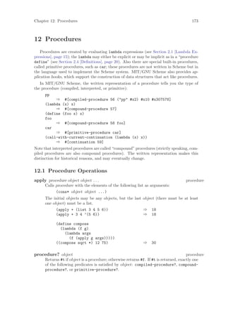 Chapter 12: Procedures                                                                    173



12 Procedures
    Procedures are created by evaluating lambda expressions (see Section 2.1 [Lambda Ex-
pressions], page 15); the lambda may either be explicit or may be implicit as in a “procedure
define” (see Section 2.4 [Deﬁnitions], page 20). Also there are special built-in procedures,
called primitive procedures, such as car; these procedures are not written in Scheme but in
the language used to implement the Scheme system. MIT/GNU Scheme also provides ap-
plication hooks, which support the construction of data structures that act like procedures.
   In MIT/GNU Scheme, the written representation of a procedure tells you the type of
the procedure (compiled, interpreted, or primitive):
      pp
           ⇒ #[compiled-procedure 56 ("pp" #x2) #x10 #x307578]
      (lambda (x) x)
           ⇒ #[compound-procedure 57]
      (define (foo x) x)
      foo
           ⇒ #[compound-procedure 58 foo]
      car
           ⇒ #[primitive-procedure car]
      (call-with-current-continuation (lambda (x) x))
           ⇒ #[continuation 59]
Note that interpreted procedures are called “compound” procedures (strictly speaking, com-
piled procedures are also compound procedures). The written representation makes this
distinction for historical reasons, and may eventually change.


12.1 Procedure Operations
apply procedure object object . . .                                                   procedure
      Calls procedure with the elements of the following list as arguments:
            (cons* object object ...)
      The initial objects may be any objects, but the last object (there must be at least
      one object) must be a list.
            (apply + (list 3 4 5 6))                       ⇒ 18
            (apply + 3 4 ’(5 6))                           ⇒ 18

            (define compose
              (lambda (f g)
                (lambda args
                  (f (apply g args)))))
            ((compose sqrt *) 12 75)                          ⇒    30

procedure? object                                                                       procedure
      Returns #t if object is a procedure; otherwise returns #f. If #t is returned, exactly one
      of the following predicates is satisﬁed by object: compiled-procedure?, compound-
      procedure?, or primitive-procedure?.
 