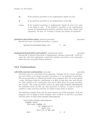 Chapter 12: Procedures                                                                 175



     #f          If the primitive procedure is not implemented, signals an error.

     #t          If the primitive procedure is not implemented, returns #f.

     integer     If the primitive procedure is implemented, signals an error if its arity
                 is not equal to arity. If the primitive procedure is not implemented,
                 returns an unimplemented primitive procedure object that accepts arity
                 arguments. An arity of -1 means it accepts any number of arguments.



primitive-procedure-name primitive-procedure                                        procedure
     Returns the name of primitive-procedure, a symbol.

           (primitive-procedure-name car)                  ⇒    car



implemented-primitive-procedure? primitive-procedure                            procedure
     Returns #t if primitive-procedure is implemented; otherwise returns #f. Useful be-
     cause the code that implements a particular primitive procedure is not necessarily
     linked into the executable Scheme program.



12.3 Continuations

call-with-current-continuation procedure                                             procedure
     Procedure must be a procedure of one argument. Packages up the current continua-
     tion (see below) as an escape procedure and passes it as an argument to procedure.
     The escape procedure is a Scheme procedure of one argument that, if it is later passed
     a value, will ignore whatever continuation is in eﬀect at that later time and will give
     the value instead to the continuation that was in eﬀect when the escape procedure
     was created. The escape procedure created by call-with-current-continuation
     has unlimited extent just like any other procedure in Scheme. It may be stored in
     variables or data structures and may be called as many times as desired.

     The following examples show only the most common uses of this procedure. If all real
     programs were as simple as these examples, there would be no need for a procedure
     with the power of call-with-current-continuation.

           (call-with-current-continuation
             (lambda (exit)
               (for-each (lambda (x)
                           (if (negative? x)
                               (exit x)))
                         ’(54 0 37 -3 245 19))
               #t))                                        ⇒    -3
 