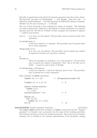 16                                                          MIT/GNU Scheme Reference



     Specially recognized keywords divide the formals parameters into these three classes.
     The keywords used here are ‘#!optional’, ‘.’, and ‘#!rest’. Note that only ‘.’ is
     deﬁned by standard Scheme — the other keywords are MIT/GNU Scheme extensions.
     ‘#!rest’ has the same meaning as ‘.’ in formals.
     The use of these keywords is best explained by means of examples. The following
     are typical lambda lists, followed by descriptions of which parameters are required,
     optional, and rest. We will use ‘#!rest’ in these examples, but anywhere it appears
     ‘.’ could be used instead.
     (a b c)      a, b, and c are all required. The procedure must be passed exactly three
                  arguments.
     (a b #!optional c)
                a and b are required, c is optional. The procedure may be passed either
                two or three arguments.
     (#!optional a b c)
               a, b, and c are all optional. The procedure may be passed any number
               of arguments between zero and three, inclusive.
     a
     (#!rest a)
                  These two examples are equivalent. a is a rest parameter. The procedure
                  may be passed any number of arguments. Note: this is the only case in
                  which ‘.’ cannot be used in place of ‘#!rest’.
     (a b #!optional c d #!rest e)
                a and b are required, c and d are optional, and e is rest. The procedure
                may be passed two or more arguments.
     Some examples of lambda expressions:
          (lambda (x) (+ x x))                    ⇒   #[compound-procedure 53]

           ((lambda (x) (+ x x)) 4)                        ⇒    8

           (define reverse-subtract
             (lambda (x y)
               (- y x)))
           (reverse-subtract 7 10)                         ⇒    3

           (define foo
             (let ((x 4))
               (lambda (y) (+ x y))))
           (foo 6)                                         ⇒    10

named-lambda formals expression expression . . .                              special form
     The named-lambda special form is similar to lambda, except that the ﬁrst “required
     parameter” in formals is not a parameter but the name of the resulting procedure;
     thus formals must have at least one required parameter. This name has no semantic
     meaning, but is included in the external representation of the procedure, making
 