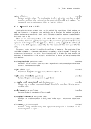 178                                                           MIT/GNU Scheme Reference



values object . . .                                                            procedure
      Returns multiple values. The continuation in eﬀect when this procedure is called
      must be a multiple-value continuation that was created by call-with-values. Fur-
      thermore it must accept as many values as there are objects.

12.4 Application Hooks
    Application hooks are objects that can be applied like procedures. Each application
hook has two parts: a procedure that speciﬁes what to do when the application hook is
applied, and an arbitrary object, called extra. Often the procedure uses the extra object to
determine what to do.
    There are two kinds of application hooks, which diﬀer in what arguments are passed to
the procedure. When an apply hook is applied, the procedure is passed exactly the same
arguments that were passed to the apply hook. When an entity is applied, the entity itself
is passed as the ﬁrst argument, followed by the other arguments that were passed to the
entity.
    Both apply hooks and entities satisfy the predicate procedure?. Each satisﬁes either
compiled-procedure?, compound-procedure?, or primitive-procedure?, depending on
its procedure component. An apply hook is considered to accept the same number of
arguments as its procedure, while an entity is considered to accept one less argument than
its procedure.

make-apply-hook procedure object                                                procedure
      Returns a newly allocated apply hook with a procedure component of procedure and
      an extra component of object.

apply-hook? object                                                                   procedure
      Returns #t if object is an apply hook; otherwise returns #f.

apply-hook-procedure apply-hook                                                      procedure
      Returns the procedure component of apply-hook.

set-apply-hook-procedure! apply-hook procedure                               procedure
      Changes the procedure component of apply-hook to be procedure. Returns an un-
      speciﬁed value.

apply-hook-extra apply-hook                                                          procedure
      Returns the extra component of apply-hook.

set-apply-hook-extra! apply-hook object                                      procedure
      Changes the extra component of apply-hook to be object. Returns an unspeciﬁed
      value.

make-entity procedure object                                                   procedure
      Returns a newly allocated entity with a procedure component of procedure and an
      extra component of object.
 