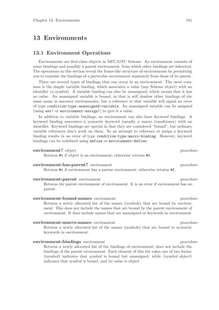 Chapter 13: Environments                                                                181



13 Environments

13.1 Environment Operations
    Environments are ﬁrst-class objects in MIT/GNU Scheme. An environment consists of
some bindings and possibly a parent environment, from which other bindings are inherited.
The operations in this section reveal the frame-like structure of environments by permitting
you to examine the bindings of a particular environment separately from those of its parent.
    There are several types of bindings that can occur in an environment. The most com-
mon is the simple variable binding, which associates a value (any Scheme object) with an
identiﬁer (a symbol). A variable binding can also be unassigned, which means that it has
no value. An unassigned variable is bound, in that is will shadow other bindings of the
same name in ancestor environments, but a reference to that variable will signal an error
of type condition-type:unassigned-variable. An unassigned variable can be assigned
(using set! or environment-assign!) to give it a value.
    In addition to variable bindings, an environment can also have keyword bindings. A
keyword binding associates a syntactic keyword (usually a macro transformer) with an
identiﬁer. Keyword bindings are special in that they are considered “bound”, but ordinary
variable references don’t work on them. So an attempt to reference or assign a keyword
binding results in an error of type condition-type:macro-binding. However, keyword
bindings can be redeﬁned using define or environment-define.

environment? object                                                                  procedure
      Returns #t if object is an environment; otherwise returns #f.

environment-has-parent? environment                                                  procedure
      Returns #t if environment has a parent environment; otherwise returns #f.

environment-parent environment                                                     procedure
      Returns the parent environment of environment. It is an error if environment has no
      parent.

environment-bound-names environment                                               procedure
      Returns a newly allocated list of the names (symbols) that are bound by environ-
      ment. This does not include the names that are bound by the parent environment of
      environment. It does include names that are unassigned or keywords in environment.

environment-macro-names environment                                             procedure
      Returns a newly allocated list of the names (symbols) that are bound to syntactic
      keywords in environment.

environment-bindings environment                                                    procedure
      Returns a newly allocated list of the bindings of environment; does not include the
      bindings of the parent environment. Each element of this list takes one of two forms:
      (symbol) indicates that symbol is bound but unassigned, while (symbol object)
      indicates that symbol is bound, and its value is object.
 