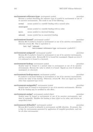 182                                                          MIT/GNU Scheme Reference



environment-reference-type environment symbol                                   procedure
      Returns a symbol describing the reference type of symbol in environment or one of
      its ancestor environments. The result is one of the following:
      normal       means symbol is a variable binding with a normal value.
      unassigned
                   means symbol is a variable binding with no value.
      macro        means symbol is a keyword binding.
      unbound      means symbol has no associated binding.

environment-bound? environment symbol                                            procedure
      Returns #t if symbol is bound in environment or one of its ancestor environments;
      otherwise returns #f. This is equivalent to
           (not (eq? ’unbound
                        (environment-reference-type environment symbol)))

environment-assigned? environment symbol                                           procedure
      Returns #t if symbol is bound in environment or one of its ancestor environments,
      and has a normal value. Returns #f if it is bound but unassigned. Signals an error if
      it is unbound or is bound to a keyword.

environment-lookup environment symbol                                             procedure
      Symbol must be bound to a normal value in environment or one of its ancestor
      environments. Returns the value to which it is bound. Signals an error if unbound,
      unassigned, or a keyword.

environment-lookup-macro environment symbol                                       procedure
      If symbol is a keyword binding in environment or one of its ancestor environments,
      returns the value of the binding. Otherwise, returns #f. Does not signal any errors
      other than argument-type errors.

environment-assignable? environment symbol                                      procedure
      Symbol must be bound in environment or one of its ancestor environments. Returns
      #t if the binding may be modiﬁed by side eﬀect.

environment-assign! environment symbol object                                      procedure
      Symbol must be bound in environment or one of its ancestor environments, and
      must be assignable. Modiﬁes the binding to have object as its value, and returns an
      unspeciﬁed result.

environment-deﬁnable? environment symbol                                           procedure
      Returns #t if symbol is deﬁnable in environment, and #f otherwise. At present, this
      is false for environments generated by application of compiled procedures, and true
      for all other environments.
 