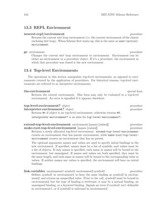 184                                                          MIT/GNU Scheme Reference



13.3 REPL Environment
nearest-repl/environment                                                            procedure
      Returns the current rep loop environment (i.e. the current environment of the closest
      enclosing rep loop). When Scheme ﬁrst starts up, this is the same as user-initial-
      environment.

ge environment                                                                      procedure
      Changes the current rep loop environment to environment. Environment can be
      either an environment or a procedure object. If it’s a procedure, the environment in
      which that procedure was closed is the new environment.

13.4 Top-level Environments
   The operations in this section manipulate top-level environments, as opposed to envi-
ronments created by the application of procedures. For historical reasons, top-level envi-
ronments are referred to as interpreter environments.

the-environment                                                             special form
      Returns the current environment. This form may only be evaluated in a top-level
      environment. An error is signalled if it appears elsewhere.

top-level-environment? object                                                      procedure
interpreter-environment? object                                                    procedure
      Returns #t if object is an top-level environment; otherwise returns #f.
      interpreter-environment? is an alias for top-level-environment?.

extend-top-level-environment environment [names [values]]                           procedure
make-root-top-level-environment [names [values]]                                    procedure
      Returns a newly allocated top-level environment. extend-top-level-environment
      creates an environment that has parent environment, while make-root-top-level-
      environment creates an environment that has no parent.
      The optional arguments names and values are used to specify initial bindings in the
      new environment. If speciﬁed, names must be a list of symbols, and values must be
      a list of objects. If only names is speciﬁed, each name in names will be bound in the
      environment, but unassigned. If names and values are both speciﬁed, they must be
      the same length, and each name in names will be bound to the corresponding value in
      values. If neither names nor values is speciﬁed, the environment will have no initial
      bindings.

link-variables environment1 symbol1 environment2 symbol2                            procedure
      Deﬁnes symbol1 in environment1 to have the same binding as symbol2 in environ-
      ment2, and returns an unspeciﬁed value. Prior to the call, symbol2 must be bound in
      environment2, but the type of binding is irrelevant; it may be a normal binding, an
      unassigned binding, or a keyword binding. Signals an error if symbol1 isn’t deﬁnable
      in environment1, or if symbol2 is unbound in environment2.
 