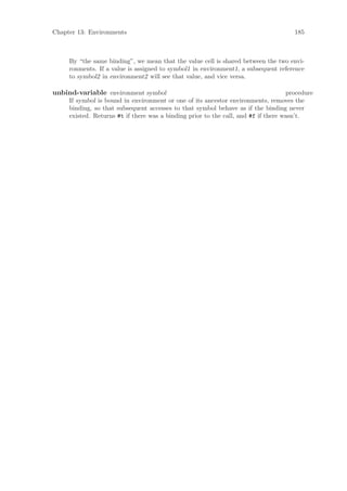 Chapter 13: Environments                                                              185



     By “the same binding”, we mean that the value cell is shared between the two envi-
     ronments. If a value is assigned to symbol1 in environment1, a subsequent reference
     to symbol2 in environment2 will see that value, and vice versa.

unbind-variable environment symbol                                                  procedure
     If symbol is bound in environment or one of its ancestor environments, removes the
     binding, so that subsequent accesses to that symbol behave as if the binding never
     existed. Returns #t if there was a binding prior to the call, and #f if there wasn’t.
 