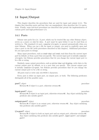 Chapter 14: Input/Output                                                                  187



14 Input/Output
   This chapter describes the procedures that are used for input and output (i/o). The
chapter ﬁrst describes ports and how they are manipulated, then describes the i/o opera-
tions. Finally, some low-level procedures are described that permit the implementation of
custom ports and high-performance i/o.


14.1 Ports
    Scheme uses ports for i/o. A port, which can be treated like any other Scheme object,
serves as a source or sink for data. A port must be open before it can be read from or
written to. The standard i/o port, console-i/o-port, is opened automatically when you
start Scheme. When you use a ﬁle for input or output, you need to explicitly open and
close a port to the ﬁle (with procedures described in this chapter). Additional procedures
let you open ports to strings.
   Many input procedures, such as read-char and read, read data from the current input
port by default, or from a port that you specify. The current input port is initially console-
i/o-port, but Scheme provides procedures that let you change the current input port to
be a ﬁle or string.
    Similarly, many output procedures, such as write-char and display, write data to the
current output port by default, or to a port that you specify. The current output port
is initially console-i/o-port, but Scheme provides procedures that let you change the
current output port to be a ﬁle or string.
   All ports read or write only iso-8859-1 characters.
   Every port is either an input port, an output port, or both. The following predicates
distinguish all of the possible cases.


port? object                                                                           procedure
      Returns #t if object is a port, otherwise returns #f.


input-port? object                                                                    procedure
      Returns #t if object is an input port, otherwise returns #f. Any object satisfying this
      predicate also satisﬁes port?.


output-port? object                                                               procedure
      Returns #t if object is an output port, otherwise returns #f. Any object satisfying
      this predicate also satisﬁes port?.


i/o-port? object                                                                   procedure
      Returns #t if object is both an input port and an output port, otherwise returns #f.
      Any object satisfying this predicate also satisﬁes port?, input-port?, and output-
      port?.
 