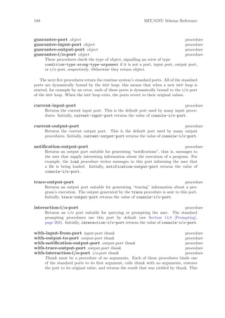 188                                                          MIT/GNU Scheme Reference



guarantee-port object                                                               procedure
guarantee-input-port object                                                         procedure
guarantee-output-port object                                                        procedure
guarantee-i/o-port object                                                           procedure
      These procedures check the type of object, signalling an error of type
      condition-type:wrong-type-argument if it is not a port, input port, output port,
      or i/o port, respectively. Otherwise they return object.

    The next ﬁve procedures return the runtime system’s standard ports. All of the standard
ports are dynamically bound by the rep loop; this means that when a new rep loop is
started, for example by an error, each of these ports is dynamically bound to the i/o port
of the rep loop. When the rep loop exits, the ports revert to their original values.

current-input-port                                                               procedure
      Returns the current input port. This is the default port used by many input proce-
      dures. Initially, current-input-port returns the value of console-i/o-port.

current-output-port                                                              procedure
      Returns the current output port. This is the default port used by many output
      procedures. Initially, current-output-port returns the value of console-i/o-port.

notiﬁcation-output-port                                                           procedure
      Returns an output port suitable for generating “notiﬁcations”, that is, messages to
      the user that supply interesting information about the execution of a program. For
      example, the load procedure writes messages to this port informing the user that
      a ﬁle is being loaded. Initially, notification-output-port returns the value of
      console-i/o-port.

trace-output-port                                                                 procedure
      Returns an output port suitable for generating “tracing” information about a pro-
      gram’s execution. The output generated by the trace procedure is sent to this port.
      Initially, trace-output-port returns the value of console-i/o-port.

interaction-i/o-port                                                             procedure
      Returns an i/o port suitable for querying or prompting the user. The standard
      prompting procedures use this port by default (see Section 14.8 [Prompting],
      page 203). Initially, interaction-i/o-port returns the value of console-i/o-port.

with-input-from-port input-port thunk                                                procedure
with-output-to-port output-port thunk                                                procedure
with-notiﬁcation-output-port output-port thunk                                       procedure
with-trace-output-port output-port thunk                                             procedure
with-interaction-i/o-port i/o-port thunk                                             procedure
      Thunk must be a procedure of no arguments. Each of these procedures binds one
      of the standard ports to its ﬁrst argument, calls thunk with no arguments, restores
      the port to its original value, and returns the result that was yielded by thunk. This
 