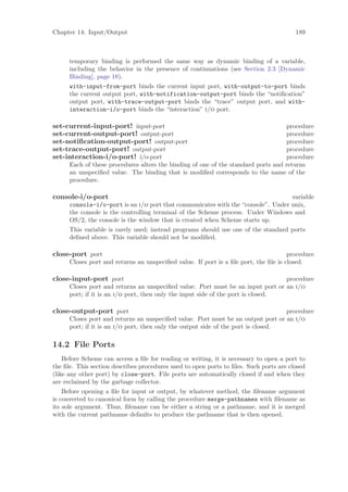 Chapter 14: Input/Output                                                                189



      temporary binding is performed the same way as dynamic binding of a variable,
      including the behavior in the presence of continuations (see Section 2.3 [Dynamic
      Binding], page 18).
      with-input-from-port binds the current input port, with-output-to-port binds
      the current output port, with-notification-output-port binds the “notiﬁcation”
      output port, with-trace-output-port binds the “trace” output port, and with-
      interaction-i/o-port binds the “interaction” i/o port.

set-current-input-port! input-port                                                 procedure
set-current-output-port! output-port                                               procedure
set-notiﬁcation-output-port! output-port                                           procedure
set-trace-output-port! output-port                                                 procedure
set-interaction-i/o-port! i/o-port                                                 procedure
      Each of these procedures alters the binding of one of the standard ports and returns
      an unspeciﬁed value. The binding that is modiﬁed corresponds to the name of the
      procedure.

console-i/o-port                                                                  variable
      console-i/o-port is an i/o port that communicates with the “console”. Under unix,
      the console is the controlling terminal of the Scheme process. Under Windows and
      OS/2, the console is the window that is created when Scheme starts up.
      This variable is rarely used; instead programs should use one of the standard ports
      deﬁned above. This variable should not be modiﬁed.

close-port port                                                                       procedure
      Closes port and returns an unspeciﬁed value. If port is a ﬁle port, the ﬁle is closed.

close-input-port port                                                             procedure
      Closes port and returns an unspeciﬁed value. Port must be an input port or an i/o
      port; if it is an i/o port, then only the input side of the port is closed.

close-output-port port                                                             procedure
      Closes port and returns an unspeciﬁed value. Port must be an output port or an i/o
      port; if it is an i/o port, then only the output side of the port is closed.

14.2 File Ports
    Before Scheme can access a ﬁle for reading or writing, it is necessary to open a port to
the ﬁle. This section describes procedures used to open ports to ﬁles. Such ports are closed
(like any other port) by close-port. File ports are automatically closed if and when they
are reclaimed by the garbage collector.
    Before opening a ﬁle for input or output, by whatever method, the ﬁlename argument
is converted to canonical form by calling the procedure merge-pathnames with ﬁlename as
its sole argument. Thus, ﬁlename can be either a string or a pathname, and it is merged
with the current pathname defaults to produce the pathname that is then opened.
 