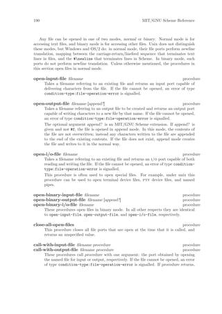 190                                                          MIT/GNU Scheme Reference



    Any ﬁle can be opened in one of two modes, normal or binary. Normal mode is for
accessing text ﬁles, and binary mode is for accessing other ﬁles. Unix does not distinguish
these modes, but Windows and OS/2 do: in normal mode, their ﬁle ports perform newline
translation, mapping between the carriage-return/linefeed sequence that terminates text
lines in ﬁles, and the #newline that terminates lines in Scheme. In binary mode, such
ports do not perform newline translation. Unless otherwise mentioned, the procedures in
this section open ﬁles in normal mode.

open-input-ﬁle ﬁlename                                                          procedure
      Takes a ﬁlename referring to an existing ﬁle and returns an input port capable of
      delivering characters from the ﬁle. If the ﬁle cannot be opened, an error of type
      condition-type:file-operation-error is signalled.

open-output-ﬁle ﬁlename [append?]                                                    procedure
      Takes a ﬁlename referring to an output ﬁle to be created and returns an output port
      capable of writing characters to a new ﬁle by that name. If the ﬁle cannot be opened,
      an error of type condition-type:file-operation-error is signalled.
      The optional argument append? is an MIT/GNU Scheme extension. If append? is
      given and not #f, the ﬁle is opened in append mode. In this mode, the contents of
      the ﬁle are not overwritten; instead any characters written to the ﬁle are appended
      to the end of the existing contents. If the ﬁle does not exist, append mode creates
      the ﬁle and writes to it in the normal way.

open-i/o-ﬁle ﬁlename                                                                 procedure
      Takes a ﬁlename referring to an existing ﬁle and returns an i/o port capable of both
      reading and writing the ﬁle. If the ﬁle cannot be opened, an error of type condition-
      type:file-operation-error is signalled.
      This procedure is often used to open special ﬁles. For example, under unix this
      procedure can be used to open terminal device ﬁles, pty device ﬁles, and named
      pipes.

open-binary-input-ﬁle ﬁlename                                                     procedure
open-binary-output-ﬁle ﬁlename [append?]                                          procedure
open-binary-i/o-ﬁle ﬁlename                                                       procedure
      These procedures open ﬁles in binary mode. In all other respects they are identical
      to open-input-file, open-output-file, and open-i/o-file, respectively.

close-all-open-ﬁles                                                                 procedure
      This procedure closes all ﬁle ports that are open at the time that it is called, and
      returns an unspeciﬁed value.

call-with-input-ﬁle ﬁlename procedure                                                procedure
call-with-output-ﬁle ﬁlename procedure                                               procedure
      These procedures call procedure with one argument: the port obtained by opening
      the named ﬁle for input or output, respectively. If the ﬁle cannot be opened, an error
      of type condition-type:file-operation-error is signalled. If procedure returns,
 