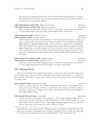 Chapter 14: Input/Output                                                                             191



        then the port is closed automatically and the value yielded by procedure is returned.
        If procedure does not return, then the port will not be closed automatically unless it
        is reclaimed by the garbage collector.1

call-with-binary-input-ﬁle ﬁlename procedure                                        procedure
call-with-binary-output-ﬁle ﬁlename procedure                                       procedure
        These procedures open ﬁles in binary mode. In all other respects they are identical
        to call-with-input-file and call-with-output-file, respectively.

with-input-from-ﬁle ﬁlename thunk                                                       procedure
with-output-to-ﬁle ﬁlename thunk                                                        procedure
        Thunk must be a procedure of no arguments. The ﬁle is opened for input or output, an
        input or output port connected to it is made the default value returned by current-
        input-port or current-output-port, and the thunk is called with no arguments.
        When the thunk returns, the port is closed and the previous default is restored. with-
        input-from-file and with-output-to-file return the value yielded by thunk. If
        an escape procedure is used to escape from the continuation of these procedures, their
        behavior is implementation-dependent; in that situation MIT/GNU Scheme leaves the
        ﬁles open.

with-input-from-binary-ﬁle ﬁlename thunk                                            procedure
with-output-to-binary-ﬁle ﬁlename thunk                                             procedure
        These procedures open ﬁles in binary mode. In all other respects they are identical
        to with-input-from-file and with-output-to-file, respectively.

14.3 String Ports
   This section describes the simplest kinds of ports: input ports that read their input from
given strings, and output ports that accumulate their output and return it as a string. It
also describes “truncating” output ports, which can limit the length of the resulting string
to a given value.

open-input-string string [start [end]]                                                 procedure
        Returns a new string port that delivers characters from string. The optional argu-
        ments start and end may be used to specify that the string port delivers charac-
        ters from a substring of string; if not given, start defaults to 0 and end defaults to
        (string-length string).

with-input-from-string string thunk                                                procedure
        Thunk must be a procedure of no arguments. with-input-from-string creates a
        new input port that reads from string, makes that port the current input port, and
        calls thunk. When thunk returns, with-input-from-string restores the previous
        current input port and returns the result yielded by thunk.
 1
     Because Scheme’s escape procedures have unlimited extent, it is possible to escape from the current
     continuation but later to escape back in. If implementations were permitted to close the port on any
     escape from the current continuation, then it would be impossible to write portable code using both
     call-with-current-continuation and call-with-input-file or call-with-output-file.
 