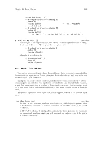 Chapter 14: Input/Output                                                                   193



            (define inf (list ’inf))
            (with-output-to-truncated-string 40
              (lambda ()
                (write inf)))                     ⇒ (#f . "(inf)")
            (set-cdr! inf inf)
            (with-output-to-truncated-string 40
              (lambda ()
                (write inf)))
                    ⇒ (#t . "(inf inf inf inf inf inf inf inf inf inf")


write-to-string object [k]                                                            procedure
      Writes object to a string output port, and returns the resulting newly allocated string.
      If k is supplied and not #f, this procedure is equivalent to
            (with-output-to-truncated-string k
              (lambda ()
                (write object)))
      otherwise it is equivalent to
            (with-output-to-string
             (lambda ()
               (write object)))


14.4 Input Procedures
   This section describes the procedures that read input. Input procedures can read either
from the current input port or from a given port. Remember that to read from a ﬁle, you
must ﬁrst open a port to the ﬁle.
    Input ports can be divided into two types, called interactive and non-interactive. Interac-
tive input ports are ports that read input from a source that is time-dependent; for example,
a port that reads input from a terminal or from another program. Non-interactive input
ports read input from a time-independent source, such as an ordinary ﬁle or a character
string.
   All optional arguments called input-port, if not supplied, default to the current input
port.


read-char [input-port]                                                              procedure
      Returns the next character available from input-port, updating input-port to point
      to the following character. If no more characters are available, an end-of-ﬁle object
      is returned.
      In MIT/GNU Scheme, if input-port is an interactive input port and no characters
      are immediately available, read-char will hang waiting for input, even if the port is
      in non-blocking mode.
 