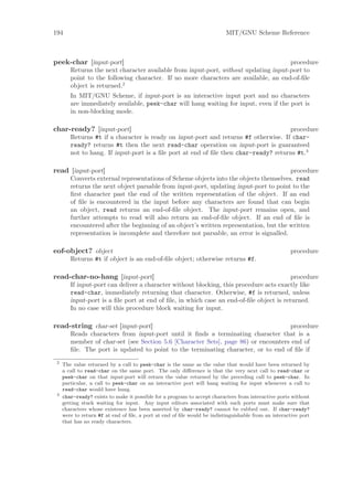 194                                                                       MIT/GNU Scheme Reference



peek-char [input-port]                                                               procedure
        Returns the next character available from input-port, without updating input-port to
        point to the following character. If no more characters are available, an end-of-ﬁle
        object is returned.2
        In MIT/GNU Scheme, if input-port is an interactive input port and no characters
        are immediately available, peek-char will hang waiting for input, even if the port is
        in non-blocking mode.

char-ready? [input-port]                                                             procedure
        Returns #t if a character is ready on input-port and returns #f otherwise. If char-
        ready? returns #t then the next read-char operation on input-port is guaranteed
        not to hang. If input-port is a ﬁle port at end of ﬁle then char-ready? returns #t.3

read [input-port]                                                                       procedure
        Converts external representations of Scheme objects into the objects themselves. read
        returns the next object parsable from input-port, updating input-port to point to the
        ﬁrst character past the end of the written representation of the object. If an end
        of ﬁle is encountered in the input before any characters are found that can begin
        an object, read returns an end-of-ﬁle object. The input-port remains open, and
        further attempts to read will also return an end-of-ﬁle object. If an end of ﬁle is
        encountered after the beginning of an object’s written representation, but the written
        representation is incomplete and therefore not parsable, an error is signalled.

eof-object? object                                                                                   procedure
        Returns #t if object is an end-of-ﬁle object; otherwise returns #f.

read-char-no-hang [input-port]                                                           procedure
        If input-port can deliver a character without blocking, this procedure acts exactly like
        read-char, immediately returning that character. Otherwise, #f is returned, unless
        input-port is a ﬁle port at end of ﬁle, in which case an end-of-ﬁle object is returned.
        In no case will this procedure block waiting for input.

read-string char-set [input-port]                                                   procedure
        Reads characters from input-port until it ﬁnds a terminating character that is a
        member of char-set (see Section 5.6 [Character Sets], page 86) or encounters end of
        ﬁle. The port is updated to point to the terminating character, or to end of ﬁle if
 2
     The value returned by a call to peek-char is the same as the value that would have been returned by
     a call to read-char on the same port. The only diﬀerence is that the very next call to read-char or
     peek-char on that input-port will return the value returned by the preceding call to peek-char. In
     particular, a call to peek-char on an interactive port will hang waiting for input whenever a call to
     read-char would have hung.
 3
     char-ready? exists to make it possible for a program to accept characters from interactive ports without
     getting stuck waiting for input. Any input editors associated with such ports must make sure that
     characters whose existence has been asserted by char-ready? cannot be rubbed out. If char-ready?
     were to return #f at end of ﬁle, a port at end of ﬁle would be indistinguishable from an interactive port
     that has no ready characters.
 