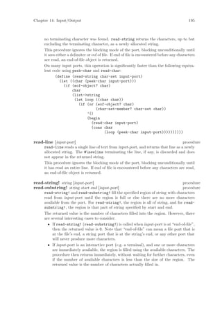 Chapter 14: Input/Output                                                                     195



     no terminating character was found. read-string returns the characters, up to but
     excluding the terminating character, as a newly allocated string.
     This procedure ignores the blocking mode of the port, blocking unconditionally until
     it sees either a delimiter or eof of ﬁle. If end of ﬁle is encountered before any characters
     are read, an end-of-ﬁle object is returned.
     On many input ports, this operation is signiﬁcantly faster than the following equiva-
     lent code using peek-char and read-char:
            (define (read-string char-set input-port)
               (let ((char (peek-char input-port)))
                  (if (eof-object? char)
                       char
                       (list->string
                        (let loop ((char char))
                           (if (or (eof-object? char)
                                     (char-set-member? char-set char))
                                ’()
                                (begin
                                   (read-char input-port)
                                   (cons char
                                           (loop (peek-char input-port))))))))))

read-line [input-port]                                                                procedure
     read-line reads a single line of text from input-port, and returns that line as a newly
     allocated string. The #newline terminating the line, if any, is discarded and does
     not appear in the returned string.
     This procedure ignores the blocking mode of the port, blocking unconditionally until
     it has read an entire line. If end of ﬁle is encountered before any characters are read,
     an end-of-ﬁle object is returned.

read-string! string [input-port]                                                      procedure
read-substring! string start end [input-port]                                         procedure
     read-string! and read-substring! ﬁll the speciﬁed region of string with characters
     read from input-port until the region is full or else there are no more characters
     available from the port. For read-string!, the region is all of string, and for read-
     substring!, the region is that part of string speciﬁed by start and end.
     The returned value is the number of characters ﬁlled into the region. However, there
     are several interesting cases to consider:
       • If read-string! (read-substring!) is called when input-port is at “end-of-ﬁle”,
          then the returned value is 0. Note that “end-of-ﬁle” can mean a ﬁle port that is
          at the ﬁle’s end, a string port that is at the string’s end, or any other port that
          will never produce more characters.
       • If input-port is an interactive port (e.g. a terminal), and one or more characters
          are immediately available, the region is ﬁlled using the available characters. The
          procedure then returns immediately, without waiting for further characters, even
          if the number of available characters is less than the size of the region. The
          returned value is the number of characters actually ﬁlled in.
 
